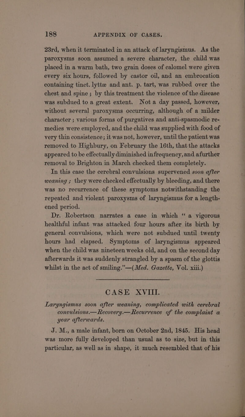 23rd, when it terminated in an attack of laryngismus. As the paroxysms soon assumed a severe character, the child was placed in a warm bath, two grain doses of calomel were given every six hours, followed by castor oil, and an embrocation containing tinct. lytte and ant. p. tart, was rubbed over the chest and spine ; by this treatment the violence of the disease was subdued to a great extent. Nota day passed, however, without several paroxysms occurring, although of a milder character ; various forms of purgatives and anti-spasmodic re- medies were employed, and the child was supplied with food of very thin consistence; it was not, however, until the patient was removed to Highbury, on February the 16th, that the attacks appeared to be effectually diminished in frequency, and afurther removal to Brighton in March checked them completely. In this case the cerebral convulsions supervened soon after weaning ; they were checked effectually by bleeding, and there was no recurrence of these symptoms notwithstanding the repeated and violent paroxysms of laryngismus for a length- ened period. Dr. Robertson narrates a case in which “ a vigorous healthful infant was attacked four hours after its birth by general convulsions, which were not subdued until twenty hours had elapsed. Symptoms of laryngismus appeared when the child was nineteen weeks old, and on the second day afterwards it was suddenly strangled by a spasm of the glottis whilst in the act of smiling.”—(Med. Gazette, Vol. xiii.) CASE XVIII. Laryngismus soon after weaning, complicated with cerebral convulsions.—Lecovery.—hecurrence of the complaint a year afterwards. J. M., a male infant, born on October 2nd, 1845. His head was more fully developed than usual as to size, but in this particular, as well as in shape, it much resembled that of his