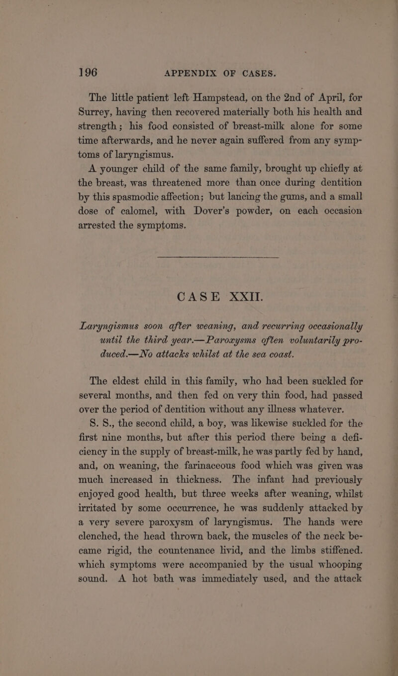 The little patient left Hampstead, on the 2nd of April, for Surrey, having then recovered materially both his health and strength; his food consisted of breast-milk alone for some time afterwards, and he never again suffered from any symp- toms of laryngismus. A younger child of the same family, brought up chiefly at the breast, was threatened more than once during dentition by this spasmodic affection; but lancing the gums, and a small dose of calomel, with Dover’s powder, on each occasion arrested the symptoms. CASE XXII. Laryngismus soon after weaning, and recurring occasionally until the third year.—Paroxysms often voluntarily pro- duced.—No attacks whilst at the sea coast. The eldest child in this family, who had been suckled for several months, and then fed on very thin food, had passed over the period of dentition without any illness whatever. 8. S., the second child, a boy, was likewise suckled for the first nine months, but after this period there being a defi- ciency in the supply of breast-milk, he was partly fed by hand, and, on weaning, the farinaceous food which was given was much increased in thickness. The infant had previously enjoyed good health, but three weeks after weaning, whilst irritated by some occurrence, he was suddenly attacked by a very severe paroxysm of laryngismus. The hands were clenched, the head thrown back, the muscles of the neck be- came rigid, the countenance livid, and the limbs stiffened. which symptoms were accompanied by the usual whooping sound. &lt;A hot bath was immediately used, and the attack