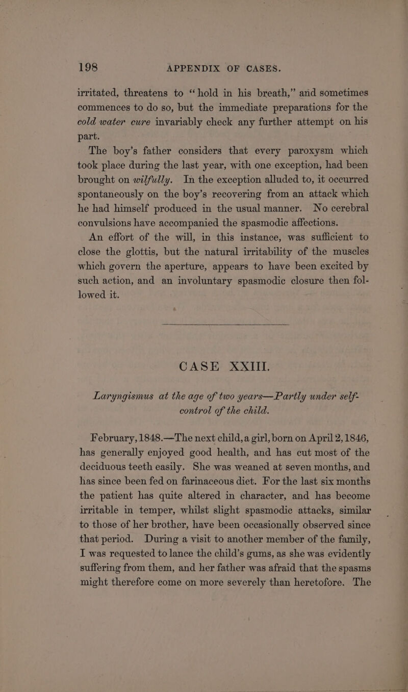 irritated, threatens to ‘‘hold in his breath,” and sometimes commences to do so, but the immediate preparations for the cold water cwre invariably check any further attempt on his part. The boy’s father considers that every paroxysm which took place during the last year, with one exception, had been brought on wilfully. In the exception alluded to, it occurred spontaneously on the boy’s recovering from an attack which he had himself produced in the usual manner. No cerebral convulsions have accompanied the spasmodic affections. An effort of the will, in this instance, was suflicient to close the glottis, but the natural irritability of the muscles which govern the aperture, appears to have been excited by such action, and an involuntary spasmodic closure then fol- lowed it. CASE XXIII. Laryngismus at the age of two years—Partly under self- control of the child. February, 1848.—The next child, a girl, born on April 2, 1846, has generally enjoyed good health, and has cut most of the deciduous teeth easily. She was weaned at seven months, and has since been fed on farinaceous diet. For the last six months the patient has quite altered in character, and has become irritable in temper, whilst slight spasmodic attacks, similar to those of her brother, have been occasionally observed since that period. During a visit to another member of the family, I was requested to lance the child’s gums, as she was evidently suffering from them, and her father was afraid that the spasms might therefore come on more severely than heretofore. The