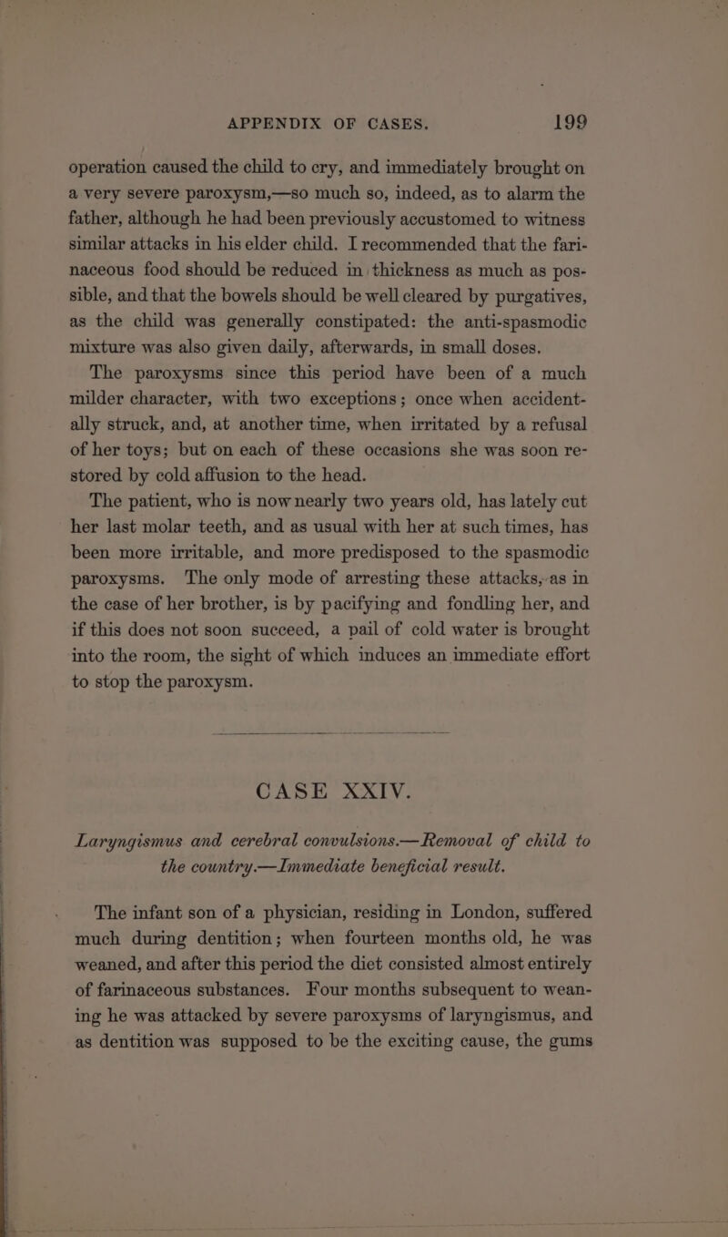 operation caused the child to cry, and immediately brought on a very severe paroxysm,—so much so, indeed, as to alarm the father, although he had been previously accustomed to witness similar attacks in his elder child. I recommended that the fari- naceous food should be reduced in thickness as much as pos- sible, and that the bowels should be well cleared by purgatives, as the child was generally constipated: the anti-spasmodic mixture was also given daily, afterwards, in small doses, The paroxysms since this period have been of a much milder character, with two exceptions; once when accident- ally struck, and, at another time, when irritated by a refusal of her toys; but on each of these occasions she was soon re- stored by cold affusion to the head. The patient, who is now nearly two years old, has lately cut her last molar teeth, and as usual with her at such times, has been more irritable, and more predisposed to the spasmodic paroxysms. The only mode of arresting these attacks,-as in the case of her brother, is by pacifying and fondling her, and if this does not soon succeed, a pail of cold water is brought into the room, the sight of which induces an immediate effort to stop the paroxysm. CASE XXIV. Laryngismus and cerebral convulsions.— Removal of child to the country.— Immediate beneficial result. The infant son of a physician, residing in London, suffered much during dentition; when fourteen months old, he was weaned, and after this period the diet consisted almost entirely of farinaceous substances. Four months subsequent to wean- ing he was attacked by severe paroxysms of laryngismus, and as dentition was supposed to be the exciting cause, the gums