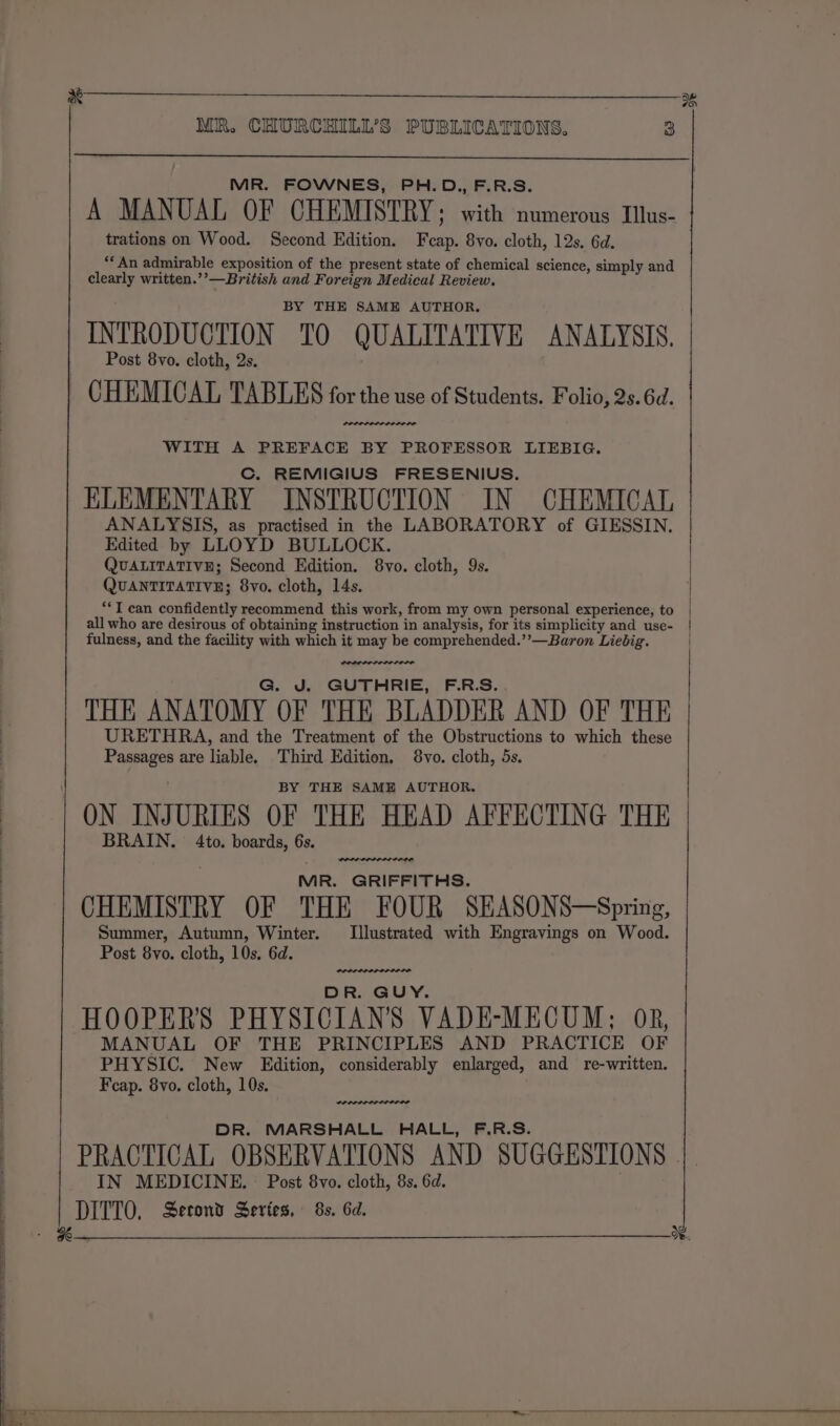 x 3% MR. CHURCHILL’S PUBLICATIONS. 3 MR. FOWNES, PH.D., F.R.S. A MANUAL OF CHEMISTRY; with numerous Illus- trations on Wood. Second Edition. Feap. 8vo. cloth, 12s. 6d. “An admirable exposition of the present state of chemical science, simply and clearly written.’’—British and Foreign Medical Review. BY THE SAME AUTHOR. INTRODUCTION TO QUALITATIVE ANALYSIS, Post 8vo. cloth, 2s. | CHEMICAL TABLES for the use of Students. Folio, 2s. 6d. WITH A PREFACE BY PROFESSOR LIEBIG. Cc. REMIGIUS FRESENIUS. ELEMENTARY INSTRUCTION IN CHEMICAL ANALYSIS, as practised in the LABORATORY of GIESSIN. Edited by LLOYD BULLOCK. QUALITATIVE; Second Edition. 8vo. cloth, 9s. QUANTITATIVE; 8yvo. cloth, 14s. **T can confidently recommend this work, from my own personal experience, to all who are desirous of obtaining instruction in analysis, for its simplicity and use- fulness, and the facility with which it may be comprehended.’’—Baron Liebig. G. J. GUTHRIE, F.R.S. THE ANATOMY OF THE BLADDER AND OF THE URETHRA, and the Treatment of the Obstructions to which these Passages are liable. Third Edition, 8vo. cloth, 5s. BY THE SAME AUTHOR. ON INJURIES OF THE HEAD AFFECTING THE BRAIN. 4to. boards, 6s. MR. GRIFFITHS. CHEMISTRY OF THE FOUR SHASONS—Spring, Summer, Autumn, Winter. Illustrated with Engravings on Wood. Post 8vo. cloth, 10s, 6d. PDL OD DR. GUY. HOOPER'S PHYSICIAN'S VADE-MECUM; OR, MANUAL OF THE PRINCIPLES AND PRACTICE OF PHYSIC. New Edition, considerably enlarged, and re-written. Fcap. 8vo. cloth, 10s. DR. MARSHALL HALL, F.R.S. PRACTICAL OBSERVATIONS AND SUGGESTIONS . IN MEDICINE. — Post 8vo. cloth, 8s. 6d. DITTO, Second Series, 8s. 6d.