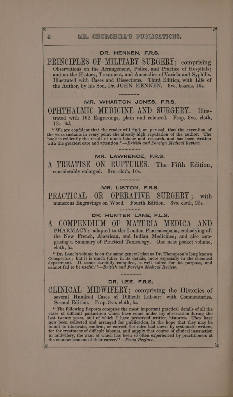 % — we 4 MR. CHURCHILL’S PUBLICATIONS. DR. HENNEN, F.R.S. PRINCIPLES OF MILITARY SURGERY; comprising Observations on the Arrangement, Police, and Practice of Hospitals; and on the History, Treatment, and Anomalies of Variola and Syphilis. Illustrated with Cases and Dissections. Third Edition, with Life of the Author, by his Son, Dr. JOHN HENNEN. 8yo. boards, 16s. MR. WHARTON JONES, F.R.S. OPHTHALMIC MEDICINE AND SURGERY. Mus- trated with 102 Engravings, plain and coloured. Fcap. 8yo. cloth, 12s. 6d. ‘¢ We are confident that the reader will find, on perusal, that the execution of the work sustains in every point the already high reputation of the author. The book is evidently the result of much labour and research, and has been written with the greatest care and attention.””—British and Foreign Medical Review. MR. LAWRENCE, F.R.S. A TREATISE ON RUPTURES. The Fifth Edition, considerably enlarged. 8vo. cloth, 16s. MR. LISTON, F.R.S. PRACTICAL OR OPERATIVE SURGERY; with numerous Engravings on Wood. Fourth Edition. 8vo. cloth, 22s. Serene ree re DR. HUNTER LANE, F.L.S. A COMPENDIUM OF MATERIA MEDICA AND PHARMACY; adapted to the London Pharmacopeia, embodying all the New French, American, and Indian Medicines; and also com- prising a Summary of Practical Toxicology. One neat pocket volume, cloth, 5s. ‘‘Dr. Lane’s volume is on the same general plan as Dr. Thompson’s long known Conspectus ; but it is much fuller in its details, more especially in the chemical department. It seems carefully compiled, is well suited for its purpose, and cannot fail to be useful.’’—British and Foreign Medical Review. DRY CEE ERs. CLINICAL MIDWIFERY; comprising the Histories of several Hundred Cases of Difficult Labour: with Commentaries. Second Edition. Fcap. 8vo. cloth, 5s. “The following Reports comprise the most important practical details of all the cases of difficult parturition which have come under my observation during the last twenty years, and of which I have preserved written histories. They have now been collected and arranged for publication, in the hope that they may be found to illustrate, confirm, or correct the rules laid down by systematic writers, for the treatment of difficult labours, and supply that course of clinical instruction in midwifery, the want of which has been so often experienced by practitioners at the commencement of their career.?’—From Preface.