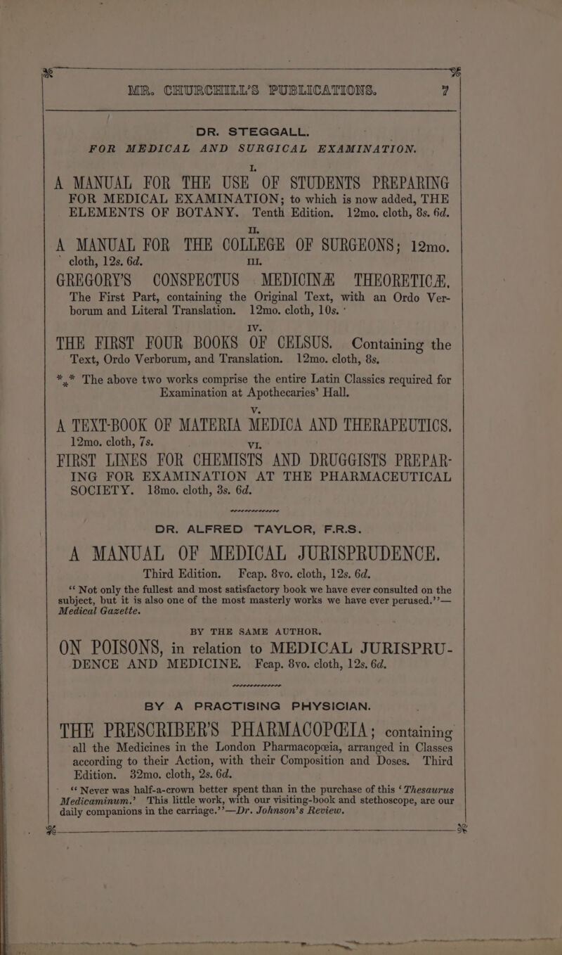 % MR. CHURCHILL'S PUBLICATIONS. 4 DR. STEGGALL. FOR MEDICAL AND SURGICAL EXAMINATION. L A MANUAL FOR THE USE OF STUDENTS PREPARING FOR MEDICAL EXAMINATION; to which is now added, THE ELEMENTS OF BOTANY. Tenth Edition. 12mo. cloth, 8s. 6d. Il. A MANUAL FOR THE COLLEGE OF SURGEONS; 12mo. ’ cloth, 12s. 6d. Ill. GREGORY'S CONSPECTUS MEDICINA: THEORETICA, The First Part, containing the Original Text, with an Ordo Ver- borum and Literal Translation. 12mo. cloth, 10s. ° ; IV. THE FIRST FOUR BOOKS OF CELSUS. Containing the Text, Ordo Verborum, and Translation. 12mo. cloth, 8s. ** The above two works comprise the entire Latin Classics required for Examination at Apothecaries’ Hall. Vv. A TEXT-BOOK OF MATERIA MEDICA AND THERAPEUTICS, 12mo. cloth, 7s. VI FIRST LINES FOR CHEMISTS AND DRUGGISTS PREPAR- ING FOR EXAMINATION AT THE PHARMACEUTICAL SOCIETY. 18mo. cloth, 3s. 6d. wee DR. ALFRED TAYLOR, F.R.S. A MANUAL OF MEDICAL JURISPRUDENCE. Third Edition. Fcap. 8vo. cloth, 12s. 6d. “* Not only the fullest and most satisfactory book we have ever consulted on the subject, but it is also one of the most masterly works we have ever perused.’’— Medical Gazette. BY THE SAME AUTHOR. ON POISONS, in relation to MEDICAL JURISPRU- DENCE AND MEDICINE. Fcap. 8vo. cloth, 12s, 6d. BY A PRACTISING PHYSICIAN. THE PRESCRIBER'S PHARMACOPCIIA; containing all the Medicines in the London Pharmacopeeia, arranged in Classes according to their Action, with their Composition and Doses. Third Edition. 32mo. cloth, 2s. 6d. ‘‘ Never was half-a-crown better spent than in the purchase of this ‘ Thesaurus Medicaminum.’ This little work, with our visiting-book and stethoscope, are our daily companions in the carriage.’’—Dr. Johnson’s Review. tnt ee an ceaiatiinne: eee ar Ot my