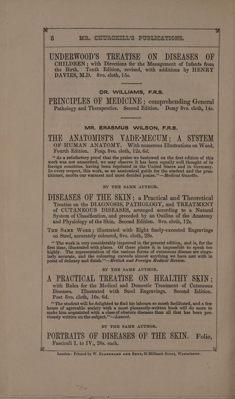 8 MR. CHURCHILL'S PUBLICATIONS. UNDERWOOD’S TREATISE ON DISEASES OF CHILDREN ; with Directions for the Management of Infants from the Birth, Tenth Edition, revised, with additions by HENRY DAVIES, M.D. 8vo. cloth, 15s. DR. WILLIAMS, F.R.S. PRINCIPLES OF MEDICINE; comprehending General Pathology and Therapeutics. Second Edition. Demy 8vo. cloth, 14s. MR. ERASMUS WILSON, F.R.S. THE ANATOMISTS VADE-MECUM; A SYSTEM OF HUMAN ANATOMY. With numerous Illustrations on Wood. Fourth Edition. Feap. 8vo. cloth, 12s. 6d. *¢ As a satisfactory proof that the praise we bestowed on the first edition of this work was not unmerited, we may aces it has been equally well thought of in foreign countries, having been reprinted in the United States and in Germany. In every respect, this work, as an anatomical guide for the student and the prac- titioner, merits our warmest and most decided praise.’’—Medical Gazette, BY THE SAME AUTHOR. DISEASES OF THE SKIN; a Practical and Theoretical Treatise on the DIAGNOSIS, PATHOLOGY, and TREATMENT of CUTANEOUS DISEASES, arranged according to a Natural System of Classification, and preceded by an Outline of the Anatomy and Physiology of the Skin. Second Edition. 8vo. cloth, 12s. Toe Same Work; illustrated with Eight finely-executed Engravings on Steel, accurately coloured, 8vo. cloth, 28s. ‘¢ The work is very considerably improved in the present edition, and is, for the first time, illustrated with plates. Of these plates it is impossible to speak too highly. The representation of the various forms of cutaneous disease are singu- larly accurate, and the colouring exceeds almost anything we have met with in point of delicacy and finish.’’—British and Foreign Medical Review. BY THE SAME AUTHOR. A PRACTICAL TREATISE ON HEALTHY SKIN; with Rules for the Medical and Domestic Treatment of Cutaneous Diseases. [Illustrated with Steel Engravings, Second Edition. Post 8yvo. cloth, 10s. 6d. ‘‘The student will be delighted to find his labours so much facilitated, and a few hours of agreeable society with a most pleasantly-written book will do more to make him acquainted with a class of obscure diseases than all that has been pre- viously written on the subject.’’—Lancet. BY THE SAME AUTHOR, PORTRAITS OF DISEASES OF THE SKIN. Folio, Fasciculi I. to IV., 20s. each. we we London: Printed by W. BLancHarpD AnD Sons, 62 Millbank Street, Westminster.