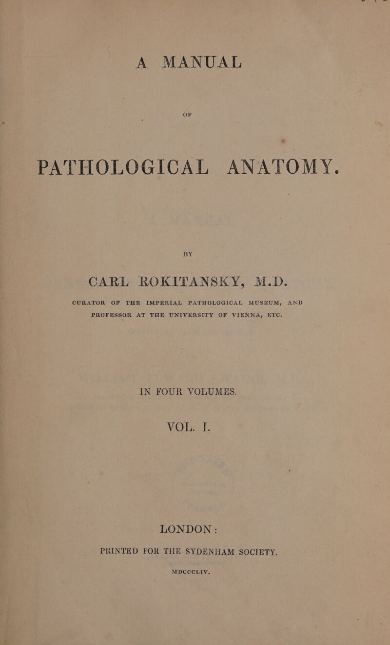 A MANUAL OF # PATHOLOGICAL ANATOMY. BY CARL ROKITANSKY, M.D. PROFESSOR AT THE UNIVERSITY OF VIENNA, ETC, IN FOUR VOLUMES. VOUT. LONDON: PRINTED FOR THE SYDENHAM SOCIETY.