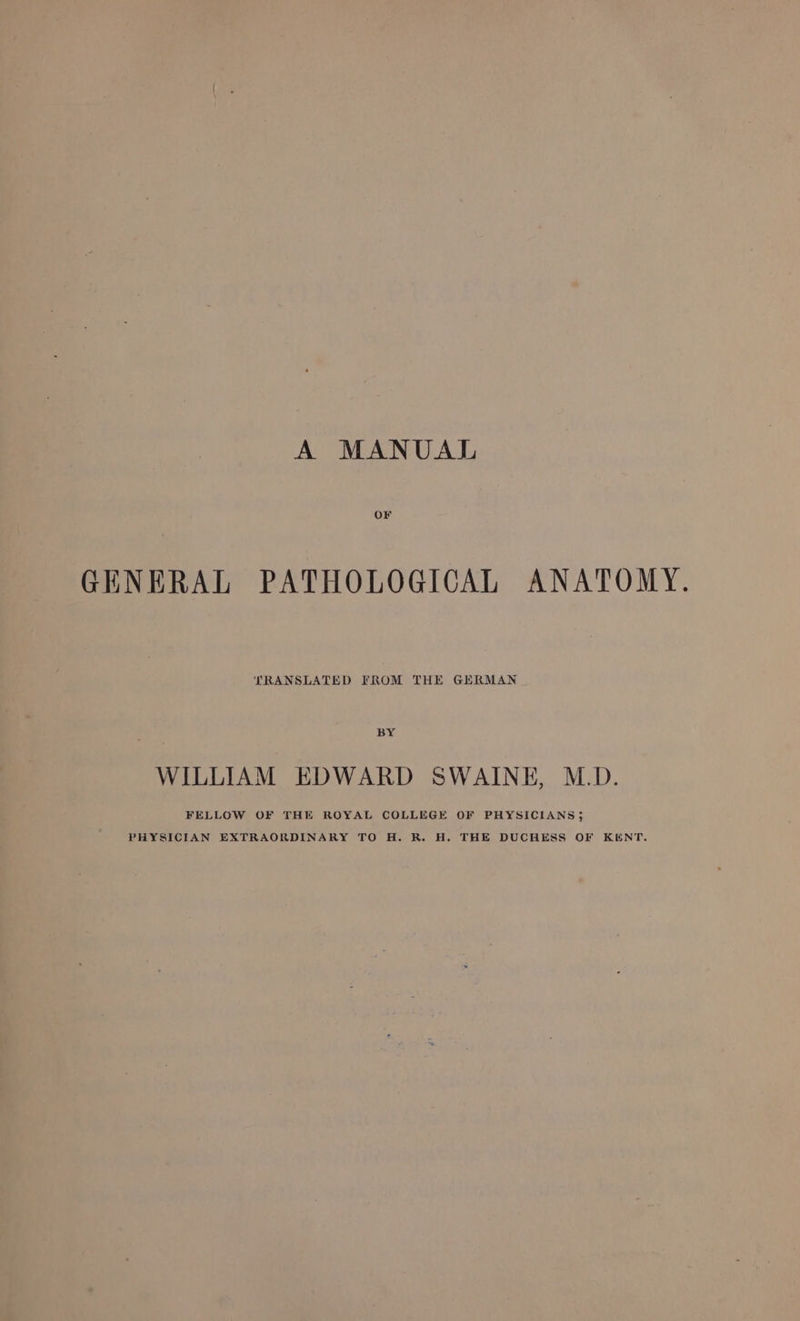 OF GENERAL PATHOLOGICAL ANATOMY. TRANSLATED FROM THE GERMAN BY WILLIAM EDWARD SWAINE, M.D. FELLOW OF THE ROYAL COLLEGE OF PHYSICIANS 3 PHYSICIAN EXTRAORDINARY TO H. R. H. THE DUCHESS OF KENT.
