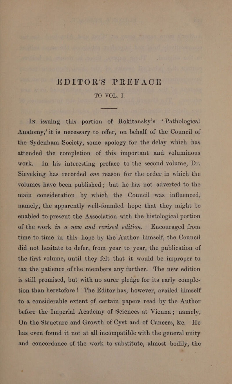 EDITORS PREFACH TO VOL. I. In issuing this portion of Rokitansky’s ‘ Pathological Anatomy,’ it-is necessary to offer, on behalf of the Council of the Sydenham Society, some apology for the delay which has attended the completion of this important and voluminous work. In his interesting preface to the second volume, Dr. Sieveking has recorded one reason for the order in which the volumes have been published; but he has not adverted to the main consideration by which the Council was influenced, namely, the apparently well-founded hope that they might be enabled to present the Association with the histological portion of the work iz a new and revised edition. Encouraged from time to time in this hope by the Author himself, the Council did not hesitate to defer, from year to year, the publication of the first volume, until they felt that it would be improper to tax the patience of the members any further. The new edition is still promised, but with no surer pledge for its early comple- tion than heretofore! The Editor has, however, availed himself to a considerable extent of certain papers read by the Author before the Imperial Academy of Sciences at Vienna; namely, On the Structure and Growth of Cyst and of Cancers, &amp;. He has even found it not at all incompatible with the general unity and concordance of the work to substitute, almost bodily, the