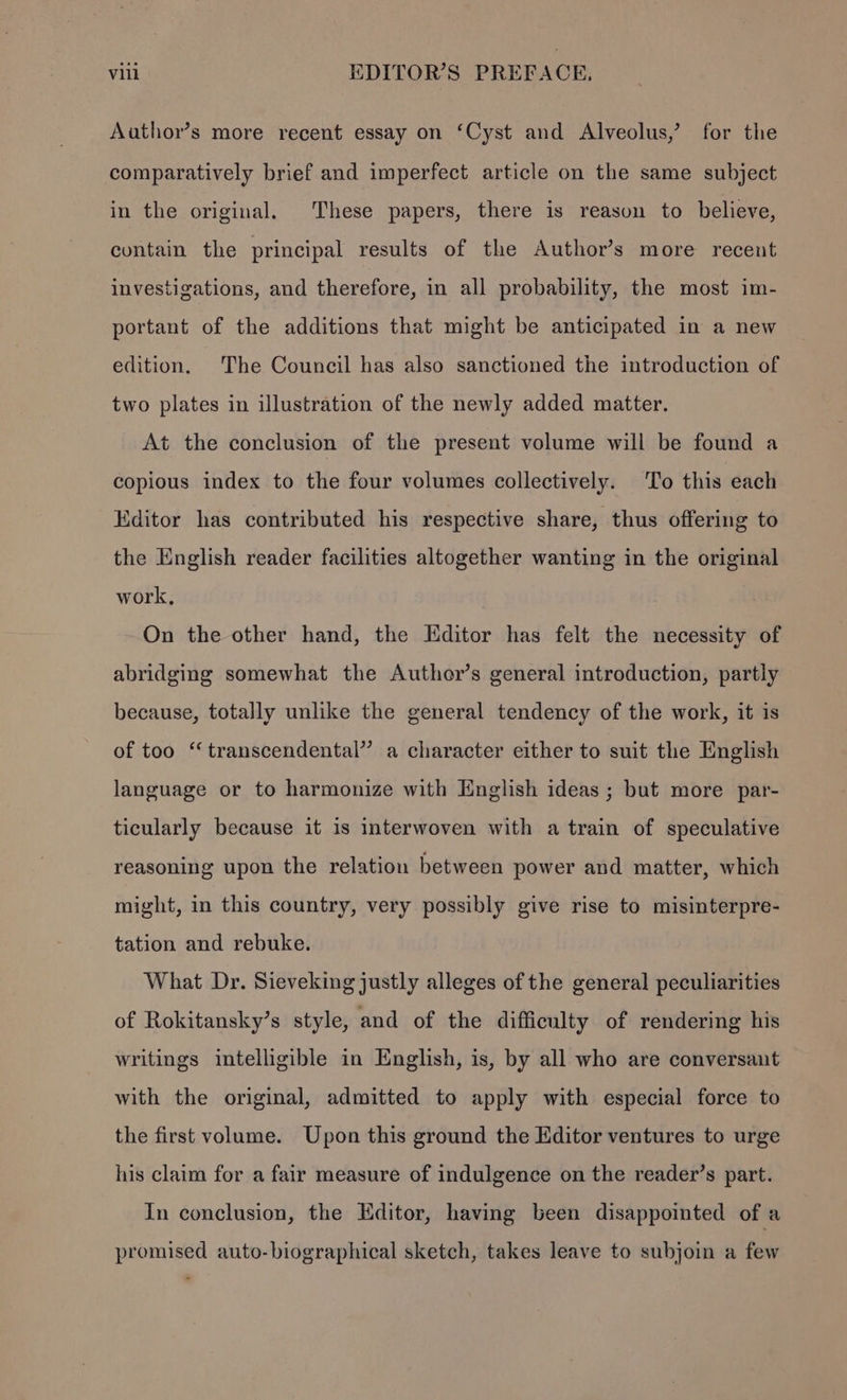Author’s more recent essay on ‘Cyst and Alveolus,’ for the comparatively brief and imperfect article on the same subject in the original. These papers, there is reason to believe, contain the principal results of the Author’s more recent investigations, and therefore, in all probability, the most im- portant of the additions that might be anticipated in a new edition. The Council has also sanctioned the introduction of two plates in illustration of the newly added matter. At the conclusion of the present volume will be found a copious index to the four volumes collectively. ‘To this each Editor has contributed his respective share, thus offering to the English reader facilities altogether wanting in the original work, On the other hand, the Editor has felt the necessity of abridging somewhat the Author’s general introduction, partly because, totally unlike the general tendency of the work, it is of too “transcendental” a character either to suit the English language or to harmonize with English ideas ; but more par- ticularly because it is interwoven with a train of speculative reasoning upon the relation between power and matter, which might, in this country, very possibly give rise to misinterpre- tation and rebuke. What Dr. Sieveking justly alleges of the general peculiarities of Rokitansky’s style, and of the difficulty of rendering his writings intelligible in English, is, by all who are conversant with the original, admitted to apply with especial force to the first volume. Upon this ground the Editor ventures to urge his claim for a fair measure of indulgence on the reader’s part. In conclusion, the Editor, having been disappointed of a promised auto-biographical sketch, takes leave to subjoin a few