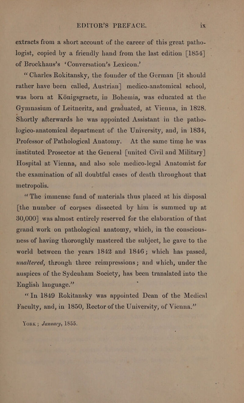 extracts from a short account of the career of this great patho- logist, copied by a friendly hand from the last edition [1854] of Brockhaus’s ‘Conversation’s Lexicon.’ | “ Charles Rokitansky, the founder of the German [it should rather have been called, Austrian] medico-anatomical school, was born at Konigsgraetz, in Bohemia, was educated at the Gymnasium of Leitneritz, and graduated, at Vienna, in 1828. Shortly afterwards he was appointed Assistant in the patho- logico-anatomical department of the University, and, in 1834, Professor of Pathological Anatomy. At the same time he was instituted Prosector at the General [nnited Civil and Military | Hospital at Vienna, and also sole medico-legal Anatomist for the examination of all doubtful cases of death throughout that metropolis. ‘The immense fund of materials thus placed at his disposal [the number of corpses dissected by him is summed up at 30,000] was almost entirely reserved for the elaboration of that grand work on pathological anatomy, which, in the conscious- ness of having thoroughly mastered the subject, he gave to the world between the years 1842 and 1846; which has passed, unaltered, through three reimpressions ; and which, under the auspices of the Sydenham Society, has been translated into the English language.” ; “In 1849 Rokitansky was appointed Dean of the Medical Faculty, and, in 1850, Rector of the University, of Vienna.” York ; January, 1855.