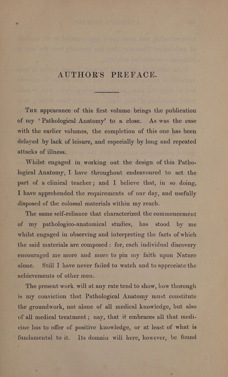 AUTHORS PREFACH. THE appearance of this first volume brings the publication of my ‘ Pathological Anatomy’ to a close. As was the case with the earlier volumes, the completion of this one has been delayed by lack of leisure, and especially by long and repeated attacks of illness. Whilst engaged in working out the design of this Patho- logical Anatomy, I have throughout endeavoured to act the part of a clinical teacher; and I believe that, in so doing, I have apprehended the requirements of our day, and usefully disposed of the colossal materials within my reach. The same self-reliance that characterized the commencement of my pathologico-anatomical studies, has stood by me whilst engaged in observing and interpreting the facts of which the said materials are composed: for, each individual discovery encouraged me more and more to pin my faith upon Nature alone. Still I have never failed to watch and to appreciate the achievements of other men. The present work will at any rate tend to show, how thorough is my conviction that Pathological Anatomy must constitute the groundwork, not alone of all medical knowledge, but also of all medical treatment; nay, that it embraces all that medi- cine has to offer of positive knowledge, or at least of what 1s fundamental to it. Its domain will here, however, be found