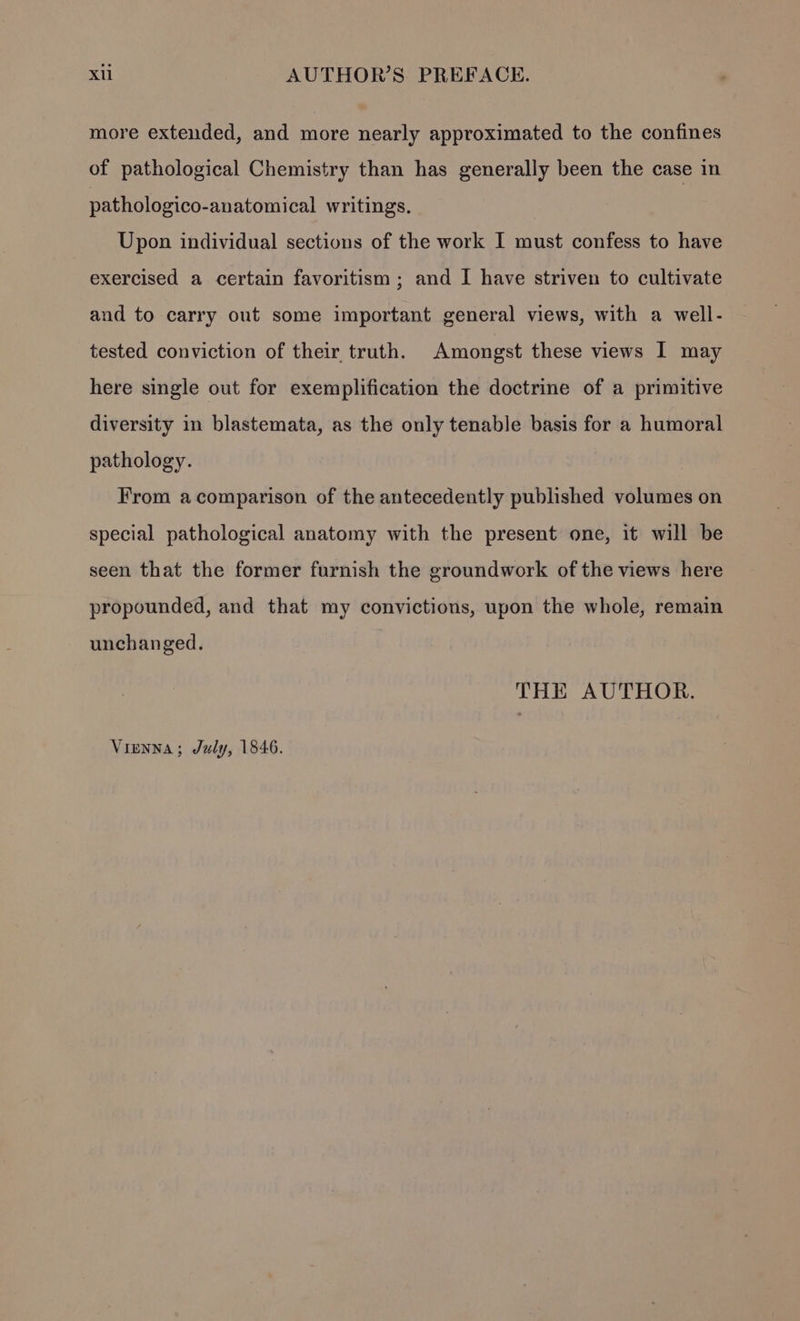 more extended, and more nearly approximated to the confines of pathological Chemistry than has generally been the case in pathologico-anatomical writings. Upon individual sections of the work I must confess to have exercised a certain favoritism ; and I have striven to cultivate and to carry out some important general views, with a well- tested conviction of their truth. Amongst these views I may here single out for exemplification the doctrine of a primitive diversity in blastemata, as the only tenable basis for a humoral pathology. | From acomparison of the antecedently published volumes on special pathological anatomy with the present one, it will be seen that the former furnish the groundwork of the views here propounded, and that my convictions, upon the whole, remain unchanged. THE AUTHOR. Vienna; July, 1846.