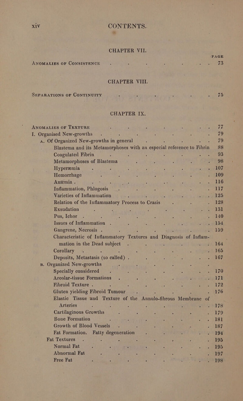 CHAPTER VII. CHAPTER VIII. CHAPTER IX. Blastema and its Metamorphoses with an ec hecin eaten to Fibrin Coagulated Fibrin Metamorphoses of Blastema Hypereemia Hemorrhage Anemia . Inflammation, “gyre d Varieties of Inflammation Relation of the Inflammatory Process to rave Exsudation Pus, Ichor Issues of Inflammation Gangrene, Necrosis . : Characteristic of rigancaicrt Texte oa Resor of Inflam- mation in the Dead subject Corollary Deposits, Metastasis in eile Specially considered Areolar-tissue Formations . : . Fibroid Texture . Gluten yielding Fibroid Toouee Elastic Tissue and Texture of the noone aeons Menieene of Arteries Cartilaginous Growths Bone Formation Growth of Blood vee Fat Formation. Fatty degeneration Normal Fat Abnormal Fat Free Fat 73 198