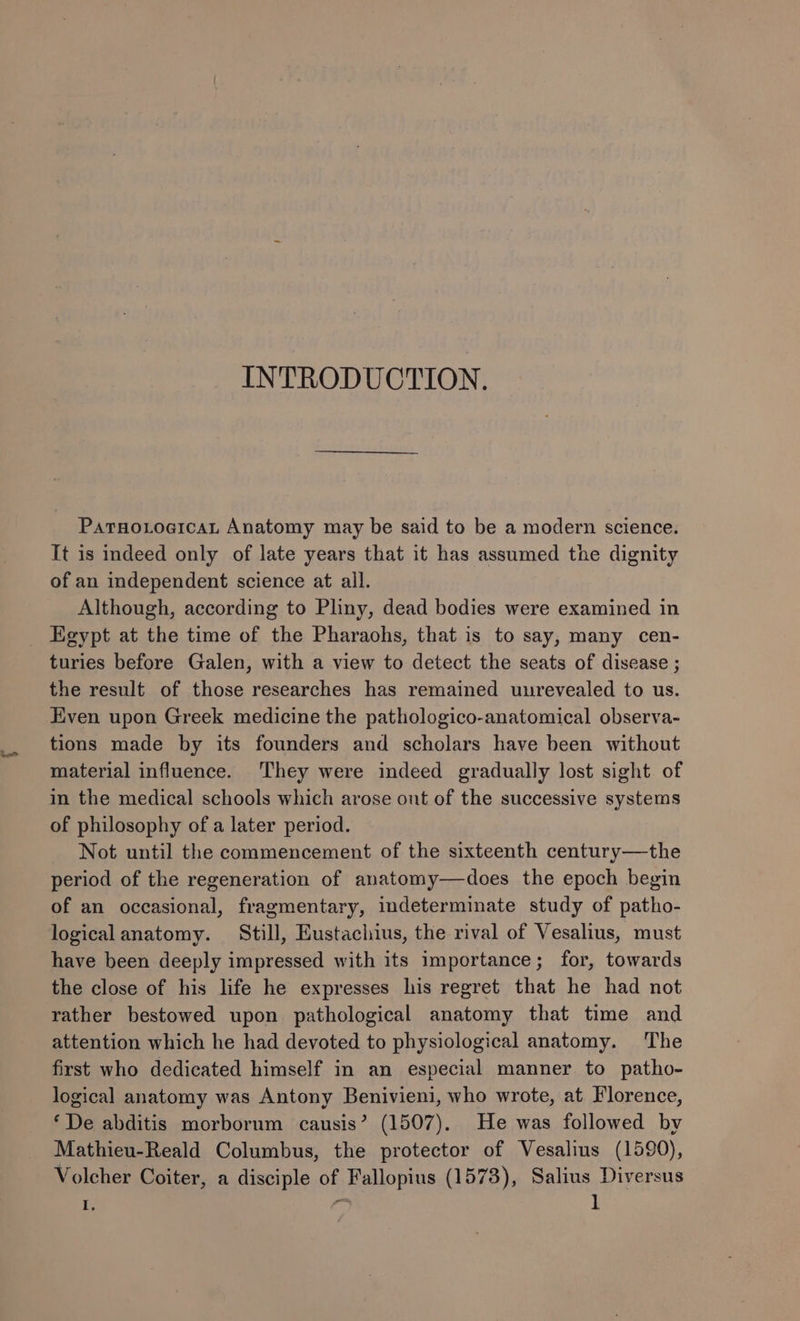 INTRODUCTION. Patno.tocicat Anatomy may be said to be a modern science. It is indeed only of late years that it has assumed the dignity of an independent science at all. Although, according to Pliny, dead bodies were examined in _ Egypt at the time of the Pharaohs, that is to say, many cen- turies before Galen, with a view to detect the seats of disease ; the result of those researches has remained uurevealed to us. Even upon Greek medicine the pathologico-anatomical observa- tions made by its founders and scholars have been without material influence. ‘They were indeed gradually lost sight of in the medical schools which arose out of the successive systems of philosophy of a later period. Not until the commencement of the sixteenth century—the period of the regeneration of anatomy—does the epoch begin of an occasional, fragmentary, indeterminate study of patho- logicalanatomy. Still, Eustachius, the rival of Vesalius, must have been deeply impressed with its importance; for, towards the close of his life he expresses his regret that he had not rather bestowed upon pathological anatomy that time and attention which he had devoted to physiological anatomy. The first who dedicated himself in an especial manner to patho- logical anatomy was Antony Benivieni, who wrote, at Florence, ‘De abditis morborum causis’ (1507). He was followed by Mathieu-Reald Columbus, the protector of Vesalius (1590), Volcher Coiter, a disciple of Fallopius (1573), Salius Diversus