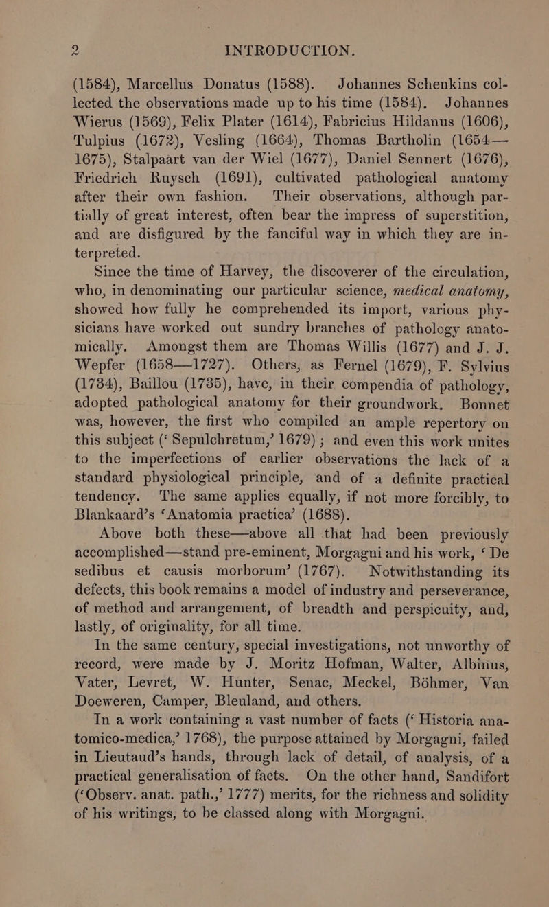 (1584), Marcellus Donatus (1588). Johannes Schenkins col- lected the observations made up to his time (1584), Johannes Wierus (1569), Felix Plater (1614), Fabricius Hildanus (1606), Tulpius (1672), Vesling (1664), Thomas Bartholin (1654— 1675), Stalpaart van der Wiel (1677), Daniel Sennert (1676), Friedrich Ruysch (1691), cultivated pathological anatomy after their own fashion. Their observations, although par- tially of great interest, often bear the impress of superstition, and are disfigured by the fanciful way in which they are in- terpreted. Since the time of Harvey, the discoverer of the circulation, who, in denominating our particular science, medical anatomy, showed how fully he comprehended its import, various phy- sicians have worked out sundry branches of pathology anato- mically. Amongst them are Thomas Willis (1677) and J. J. Wepfer (1658—1727). Others, as Fernel (1679), F. Sylvius (1734), Baillou (1735), have, in their compendia of pathology, adopted pathological anatomy for their groundwork. Bonnet was, however, the first who compiled an ample repertory on this subject (‘ Sepulchretum,’ 1679) ; and even this work unites to the imperfections of earlier observations the lack of a standard physiological principle, and of a definite practical tendency. ‘The same apples equally, if not more forcibly, to Blankaard’s ‘Anatomia practica’ (1688). Above both these—above all that had been previously accomplished—stand pre-eminent, Morgagni and his work, ‘ De sedibus et causis morborum’ (1767). Notwithstanding its defects, this book remains a model of industry and perseverance, of method and arrangement, of breadth and perspicuity, and, lastly, of originality, for all time. In the same century, special investigations, not unworthy of record, were made by J. Moritz Hofman, Walter, Albinus, Vater, Levret, W. Hunter, Senac, Meckel, Bohmer, Van Doeweren, Camper, Bleuland, and others. In a work containing a vast number of facts (‘ Historia ana- tomico-medica,’ 1768), the purpose attained by Morgagni, failed in Lieutaud’s hands, through lack of detail, of analysis, of a practical generalisation of facts. On the other hand, Sandifort (‘Observ. anat. path.,’ 1777) merits, for the richness and solidity of his writings, to be classed along with Morgagni.