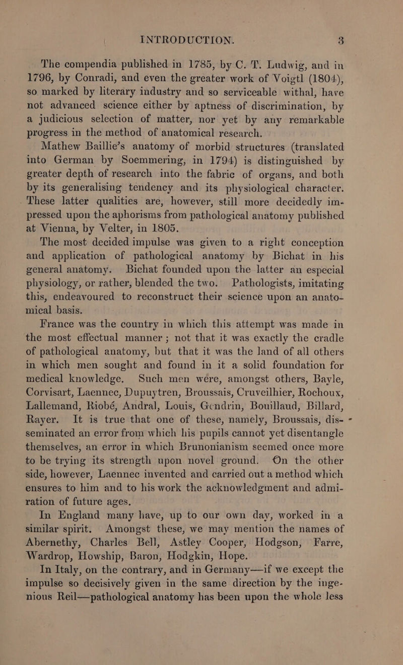 The compendia published in 1785, by C. T. Ludwig, and in 1796, by Conradi, and even the greater work of Voigtl (1804), so marked by literary industry and so serviceable withal, have not advanced science either by aptness of discrimination, by a judicious selection of matter, nor yet by any remarkable progress in the method of anatomical research. Mathew Baillie’s anatomy of morbid structures (translated into German by Soemmering, in 1794) is distinguished by greater depth of research into the fabric of organs, and both by its generalising tendency and its physiological character. These latter qualities are, however, still more decidedly im- pressed upon the aphorisms from pathological anatomy published at Vienna, by Velter, in 1805. The most decided impulse was given to a right conception and application of pathological anatomy by Bichat in his general anatomy. Bichat founded upon the latter an especial physiology, or rather, blended the two. Pathologists, imitating this, endeavoured to reconstruct their science upon an anato- mical basis. France was the country in which this attempt was made in the most effectual manner ; not that it was exactly the cradle of pathological anatomy, but that it was the land of all others in which men sought and found in it a solid foundation for medical knowledge. Such men were, amongst others, Bayle, Corvisart, Laennec, Dupuytren, Broussais, Cruveilhier, Rochoux, Lallemand, Riobé, Andral, Louis, Gendrin, Bowllaud, Billard, Rayer. It is true that one of these, namely, Broussais, dis- seminated an error from which his pupils cannot yet disentangle themselves, an error in which Brunonianism seemed once more to be trying its strength upon novel ground. On the other side, however, Laennec invented and carried out a method which ensures to him and to his work the acknowledgment and admi- ration of future ages. In England many have, up to our own day, worked in a similar spirit. Amongst these, we may mention the names of Abernethy, Charles Bell, Astley Cooper, Hodgson, Farre, Wardrop, Howship, Baron, Hodgkin, Hope. In Italy, on the contrary, and in Germany—if we except the impulse so decisively given in the same direction by the inge- nious Reil—pathological anatomy has been upon the whole less