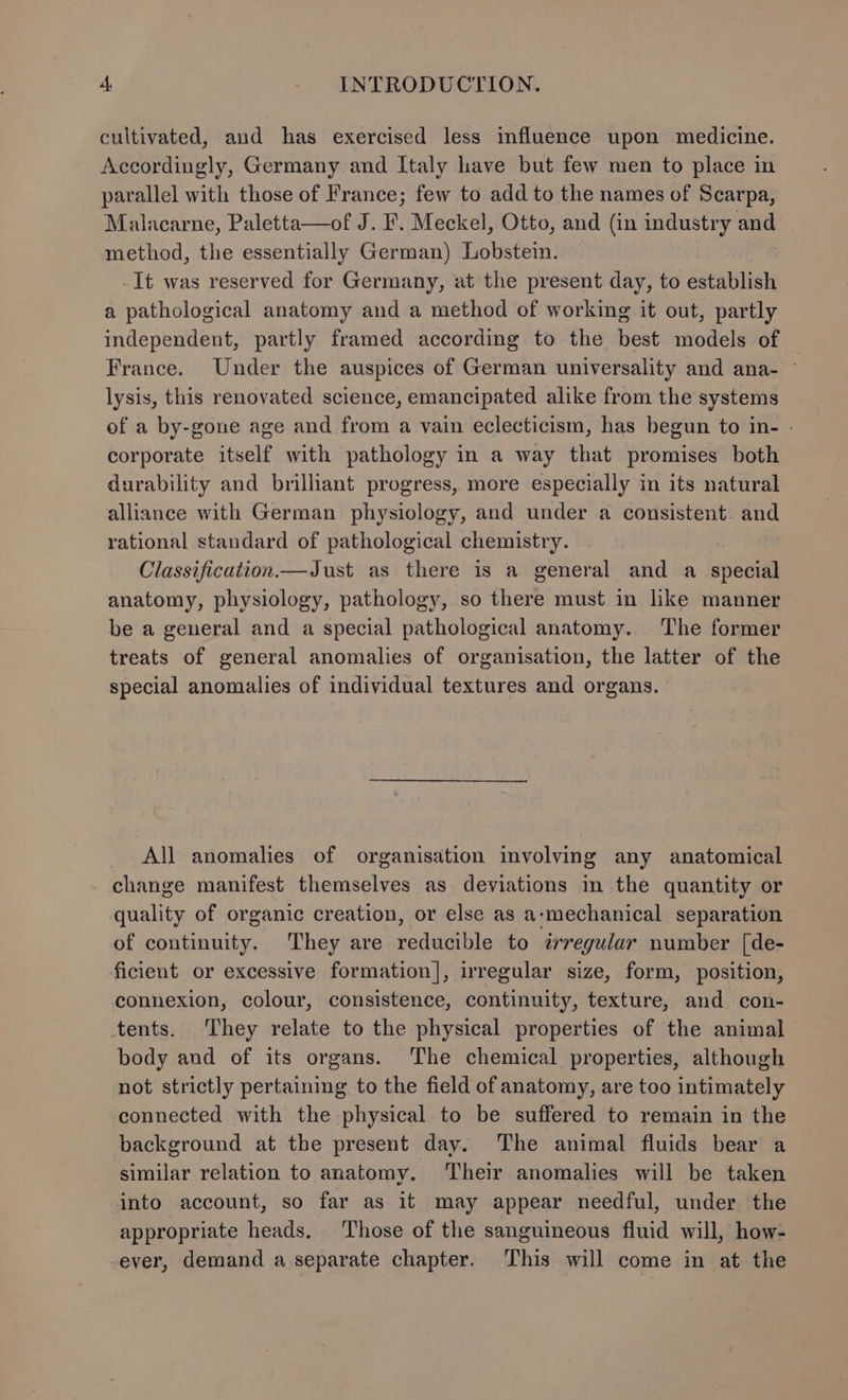cultivated, and has exercised less influence upon medicine. Accordingly, Germany and Italy have but few men to place in parallel with those of France; few to add to the names of Scarpa, Malacarne, Paletta—of J. F. Meckel, Otto, and (in industry and method, the essentially German) Lobstein. -It was reserved for Germany, at the present day, to establish a pathological anatomy and a method of working it out, partly independent, partly framed according to the best models of France. Under the auspices of German universality and ana- — lysis, this renovated science, emancipated alike from the systems of a by-gone age and from a vain eclecticism, has begun to in- - corporate itself with pathology in a way that promises both durability and brilliant progress, more especially in its natural alliance with German physiology, and under a consistent. and rational standard of pathological chemistry. Classification.—Just as there is a general and a ose anatomy, physiology, pathology, so there must in like manner be a general and a special pathological anatomy. The former treats of general anomalies of organisation, the latter of the special anomalies of individual textures and organs. All anomalies of organisation involving any anatomical change manifest themselves as deviations in the quantity or quality of organic creation, or else as a-mechanical separation of continuity. They are reducible to ¢trregular number [de- ficient or excessive formation], irregular size, form, position, connexion, colour, consistence, continuity, texture, and con- tents. They relate to the physical properties of the animal — body and of its organs. The chemical properties, although not strictly pertaining to the field of anatomy, are too intimately connected with the physical to be suffered to remain in the background at the present day. The animal fluids bear a similar relation to anatomy. ‘Their anomalies will be taken into account, so far as it may appear needful, under the appropriate heads. Those of the sanguineous fluid will, how- ever, demand a separate chapter. ‘This will come in at the