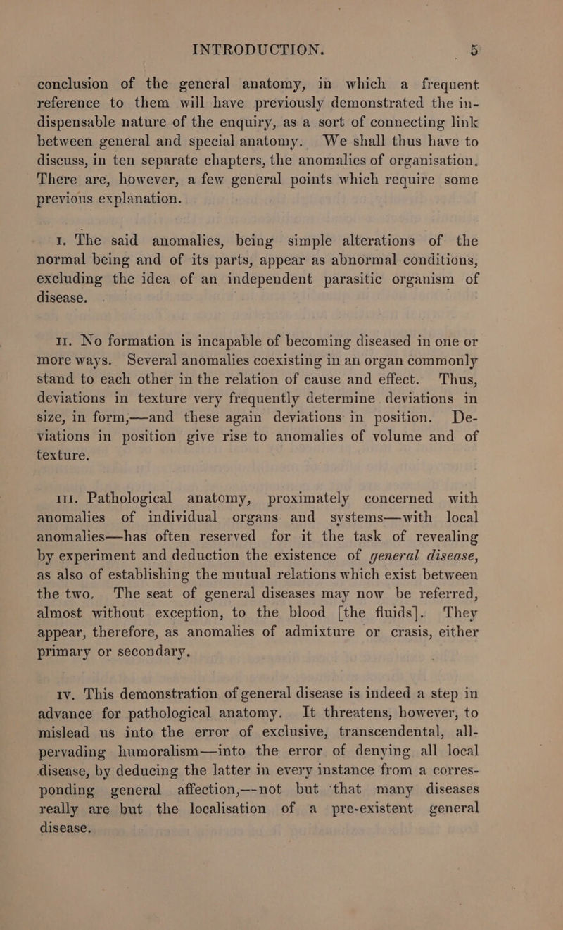 conclusion of the general anatomy, in which a_ frequent reference to them will have previously demonstrated the in- dispensable nature of the enquiry, as a sort of connecting link between general and special anatomy. We shall thus have to discuss, in ten separate chapters, the anomalies of organisation, There are, however, a few general points which require some previous explanation. 1. The said anomalies, being simple alterations of the normal being and of its parts, appear as abnormal conditions, excluding the idea of an independent parasitic organism of disease. } 11. No formation is incapable of becoming diseased in one or more ways. Several anomalies coexisting in an organ commonly stand to each other in the relation of cause and effect. Thus, deviations in texture very frequently determine deviations in size, in form,—and these again deviations in position. De- viations in position give rise to anomalies of volume and of texture. 111. Pathological anatomy, proximately concerned with anomalies of individual organs and systems—with local anomalies—has often reserved for it the task of revealing by experiment and deduction the existence of general disease, as also of establishing the mutual relations which exist between the two. The seat of general diseases may now be referred, almost without exception, to the blood [the fiuids]. They appear, therefore, as anomalies of admixture or crasis, either primary or secondary. tv. This demonstration of general disease is indeed a step in advance for pathological anatomy. It threatens, however, to mislead us into the error of exclusive, transcendental, all- pervading humoralism—into the error of denying all local disease, by deducing the latter in every instance from a corres- ponding general affection,—-not but ‘that many diseases really are but the localisation of a pre-existent general disease.