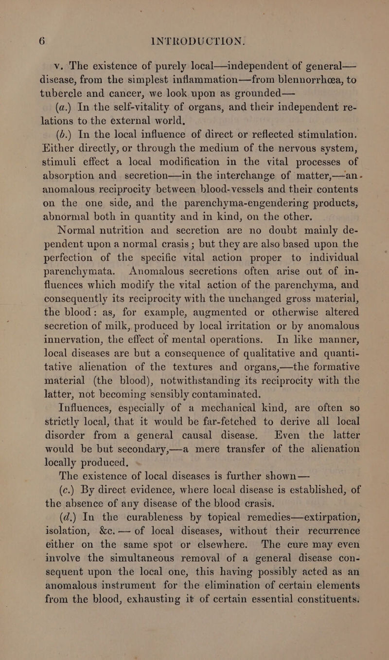 v. The existence of purely local—independent of general— disease, from the simplest inflammation—from blennorrhea, to tubercle and cancer, we look upon as grounded— (a.) In the self-vitality of organs, and their independent re- lations to the external world. (b.) In the local influence of direct or reflected stimulation. Either directly, or through the medium of the nervous system, stimuli effect a local modification in the vital processes of absorption and secretion—in the interchange of matter,—an- anomalous reciprocity between blood-vessels and their contents on the one side, and the parenchyma-engendering products, abnormal both in quantity and in kind, on the other. Normal nutrition and secretion are no doubt mainly de- pendent upon a normal crasis ; but they are also based upon the perfection of the specific vital action proper to individual parenchymata. Anomalous secretions often arise out of in- fluences which modify the vital action of the parenchyma, and consequently its reciprocity with the unchanged gross material, the blood: as, for example, augmented or otherwise altered secretion of milk, produced by local irritation or by anomalous innervation, the effect of mental operations. In like manner, local diseases are but a consequence of qualitative and quanti- tative alienation of the textures and organs,—the formative material (the blood), notwithstanding its reciprocity with the latter, not becoming sensibly contaminated. Influences, especially of a mechanical kind, are often so strictly local, that it would be far-fetched to derive all local disorder from a general causal disease. Even the latter would be but secondary,—a mere transfer of the alienation locally produced. The existence of local diseases is further shown — (c.) By direct evidence, where local disease is established, of the absence of any disease of the blood crasis. (d.) In the curableness by topical remedies—extirpation, isolation, &amp;c.— of local diseases, without their recurrence either on the same spot or elsewhere. The cure may even involve the simultaneous removal of a general disease con- sequent upon the local one, this having possibly acted as an anomalous instrument for the elimination of certain elements from the blood, exhausting it of certain essential constituents.