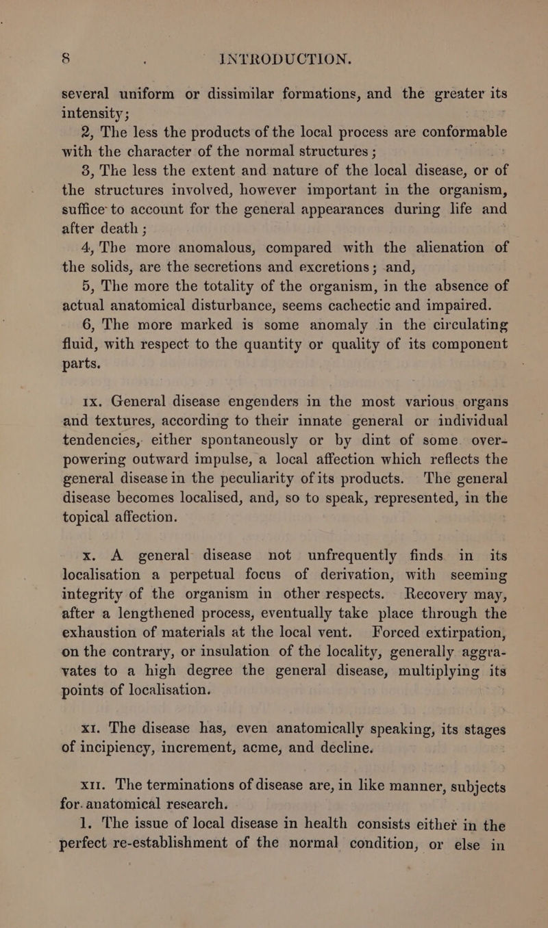 several uniform or dissimilar formations, and the greater its intensity ; 2, The less the products of the local process are conformable with the character of the normal structures ; . 3, The less the extent and nature of the local disease, or a the structures involved, however important in the organism, suffice to account for the general appearances during life Bae after death ; 4, Tbe more anomalous, compared with the alienation of the solids, are the secretions and excretions; and, 5, The more the totality of the organism, in the absence of actual anatomical disturbance, seems cachectic and impaired. 6, The more marked is some anomaly in the circulating fluid, with respect to the quantity or quality of its component parts. 1x. General disease engenders in the most various organs and textures, according to their innate general or individual tendencies, either spontaneously or by dint of some. over- powering outward impulse, a local affection which reflects the general disease in the peculiarity ofits products. The general disease becomes localised, and, so to speak, represented, in the topical affection. x. A general disease not unfrequently finds in its localisation a perpetual focus of derivation, with seeming integrity of the organism in other respects. Recovery may, after a lengthened process, eventually take place through the exhaustion of materials at the local vent. Forced extirpation, on the contrary, or insulation of the locality, generally aggra- vates to a high degree the general disease, multiplying its points of localisation. x1. The disease has, even anatomically speaking, its stages of incipiency, increment, acme, and decline. ul. The terminations of disease are, in like manner, subjects for. anatomical research. 1. The issue of local disease in health consists either in the perfect re-establishment of the normal condition, or else in