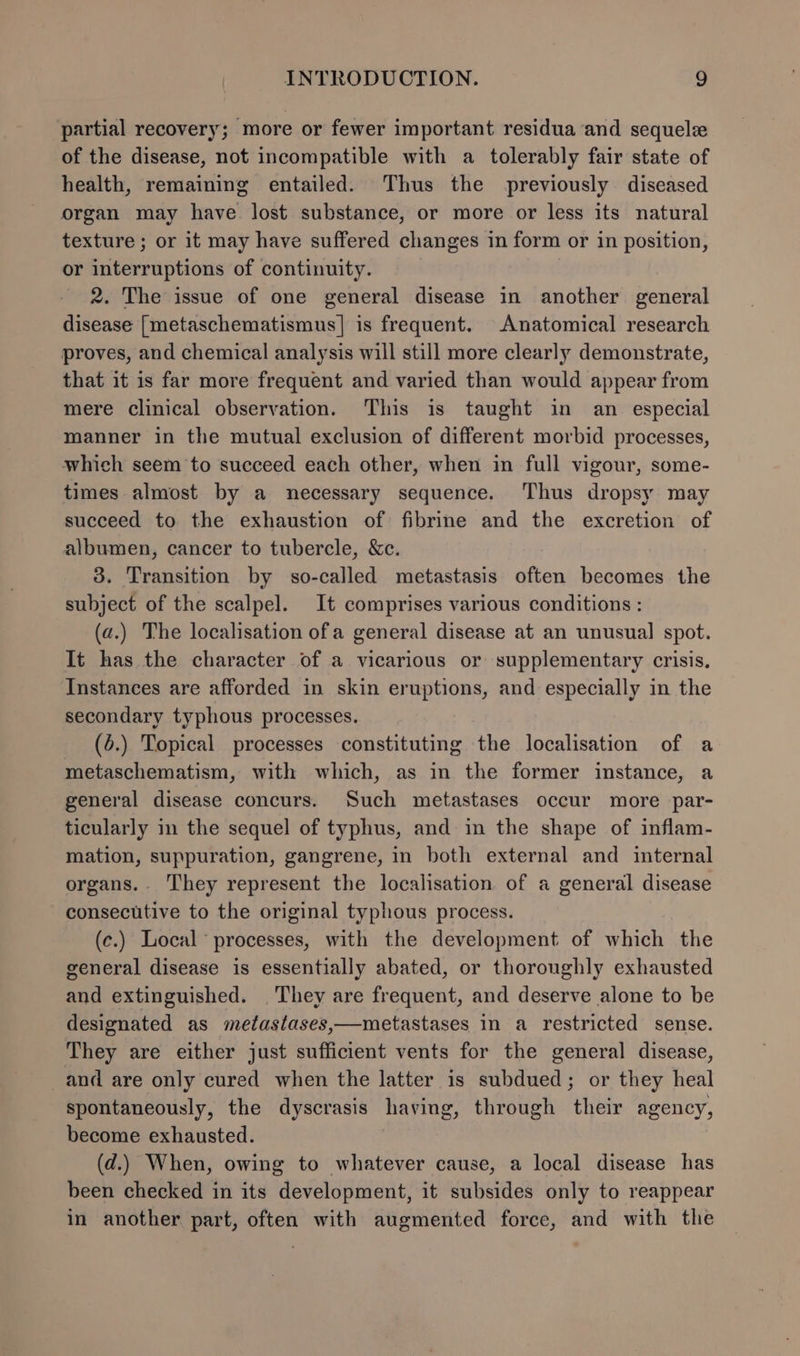 partial recovery; more or fewer important residua and sequelz of the disease, not incompatible with a tolerably fair state of health, remaining entailed. Thus the previously diseased organ may have lost substance, or more or less its natural texture ; or it may have suffered changes in form or in position, or interruptions of continuity. 2. The issue of one general disease in another general disease [metaschematismus]| is frequent. Anatomical research proves, and chemical analysis will still more clearly demonstrate, that it is far more frequent and varied than would appear from mere clinical observation. This is taught in an especial manner in the mutual exclusion of different morbid processes, which seem to succeed each other, when in full vigour, some- times almost by a necessary sequence. ‘Thus dropsy may succeed to the exhaustion of fibrine and the excretion of albumen, cancer to tubercle, &amp;c. 3. Transition by so-called metastasis often becomes the subject of the scalpel. It comprises various conditions : (a.) The localisation of a general disease at an unusual spot. It has the character of a vicarious or supplementary crisis. Instances are afforded in skin eruptions, and especially in the secondary typhous processes. (4.) Topical processes constituting the localisation of a metaschematism, with which, as in the former instance, a general disease concurs. Such metastases occur more par- ticularly in the sequel of typhus, and in the shape of inflam- mation, suppuration, gangrene, in both external and internal organs.- They represent the localisation of a general disease consecutive to the original typhous process. (c.) Local processes, with the development of which the general disease is essentially abated, or thoroughly exhausted and extinguished. They are frequent, and deserve alone to be designated as metastases,—metastases in a restricted sense. They are either just sufficient vents for the general disease, and are only cured when the latter is subdued; or they heal spontaneously, the dyscrasis having, through their agency, become exhausted. (d.) When, owing to whatever cause, a local disease has been checked in its development, it subsides only to reappear in another part, often with augmented force, and with the