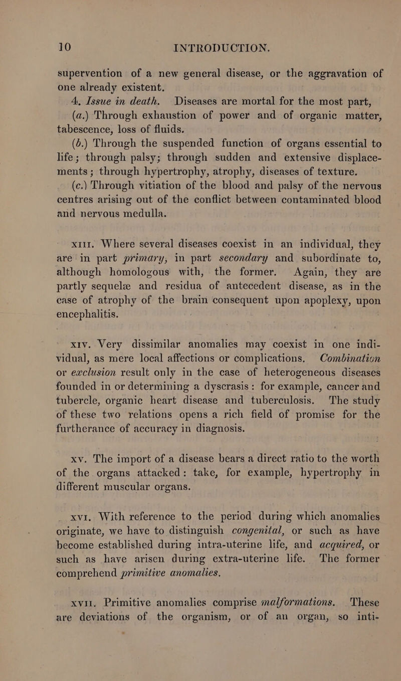 supervention of a new general disease, or the aggravation of one already existent. 4, Issue in death. Diseases are mortal for the most part, (a.) Through exhaustion of power and of organic matter, tabescence, loss of fluids. (o.) Through the suspended function of organs essential to life; through palsy; through sudden and extensive displace- ments; through hypertrophy, atrophy, diseases of texture. (c.) Through vitiation of the blood and palsy of the nervous centres arising out of the conflict between contaminated blood and nervous medulla. x11. Where several diseases coexist in an individual, they are in part primary, in part secondary and subordinate to, although homologous with, the former. Again, they are partly sequele and residua of antecedent disease, as in the case of atrophy of the brain consequent upon apoplexy, upon encephalitis. xiv. Very dissimilar anomalies may coexist in one indi- vidual, as mere local affections or complications. Combination or exclusion result only in the case of heterogeneous diseases founded in or determining a dyscrasis: for example, cancer and tubercle, organic heart disease and tuberculosis. The study of these two relations opens a rich field of promise for the furtherance of accuracy in diagnosis. xv. The import of a disease bears a direct ratio to the worth of the. organs attacked: take, for example, hypertrophy in different muscular organs. xvi. With reference to the period during which anomalies originate, we have to distinguish congenital, or such as have become established during intra-uterine life, and acquired, or such as have arisen during extra-uterine life. The former comprehend primitive anomalies. xvii. Primitive anomalies comprise malformations. These are deviations of the organism, or of an organ, so inti-