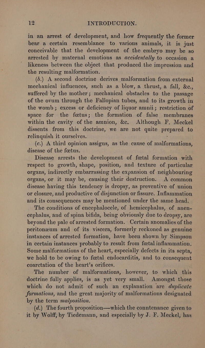 in an arrest of development, and how frequently the former bear a certain resemblance to various animals, it is just conceivable that the development of the embryo may be so arrested by maternal emotions as accidentally to occasion a likeness between the object that produced the impression and the resulting malformation. (6.) A second doctrine derives malformation from external _ mechanical influences, such as a blow, a thrust, a fall, &amp;c., suffered by the mother; mechanical obstacles to the passage of the ovum through the Fallopian tubes, and to its growth in the womb ; excess or deficiency of liquor amnii; restriction of space for the foetus; the formation of false membranes within the cavity of the amnion, &amp;c. Although F. Meckel dissents from this doctrine, we are not quite prepare to relinquish it ourselves. (c.) A third opinion assigns, as the cause of malformations, disease of the foetus. Disease arrests the development of foetal formation with respect to growth, shape, position, and texture of particular organs, indirectly embarrassing the expansion of neighbouring organs, or it may be, causing their destruction. A common disease having this tendency is dropsy, as preventive of union or closure, and productive of disjunction or fissure. Inflammation and its consequences may be mentioned under the same head. The conditions of encephalocele, of hemicephalus, of anen- cephalus, and of spina bifida, being obviously due to dropsy, are beyond the pale of arrested formation. Certain anomalies of the peritoneum and of its viscera, formerly reckoned as genuine instances of arrested formation, have been shown by Simpson in certain instances probably to result from foetal inflammation. Some malformations of the heart, especially defects in its septa, we hold to be owing to foetal endocarditis, and to consequent coarctation of the heart’s orifices. The number of malformations, however, to which this doctrine fully applies, 1s as yet very small. Amongst those which do not admit of such an explanation are duplicate formations, and the great majority of malformations designated by the term malposition. (d.) The fourth proposition—which the conntenance given to it by Wolff, by Tiedemann, and especially by J. F. Meckel, has