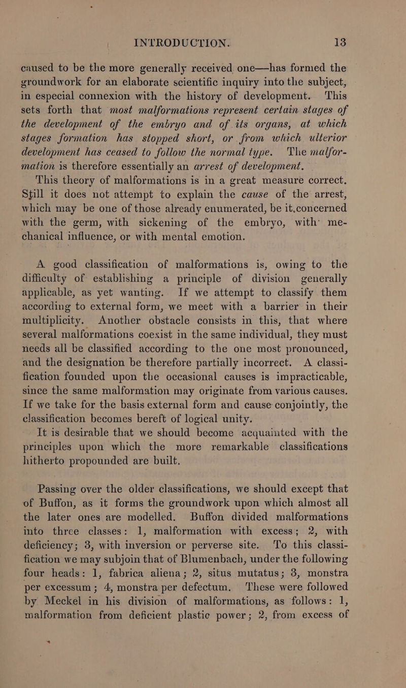 caused to be the more generally received one—has formed the groundwork for an elaborate scientific inquiry into the subject, in especial connexion with the history of development. This sets forth that most malformations represent certain stages of the development of the embryo and of its organs, at which stages formation has stopped short, or from which ulterior development has ceased to follow the normal type. The malfor- mation 1s therefore essentially an arrest of development. This theory of malformations is in a great measure correct. Sfill it does not attempt to explain the cause of the arrest, which may be one of those already enumerated, be it.concerned with the germ, with sickening of the embryo, with’ me- chanical influence, or with mental emotion. A good classification of malformations is, owing to the difficulty of establishing a principle of division generally applicable, as yet wanting. If we attempt to classify them according to external form, we meet with a barrier in their multiplicity. Another obstacle consists in this, that where several malformations coexist in the same individual, they must needs all be classified according to the one most pronounced, and the designation be therefore partially incorrect. A classi- fication founded upon the occasional causes is impracticable, since the same malformation may originate from various causes. If we take for the basis external form and cause conjointly, the classification becomes bereft of logical unity. It is desirable that we should become acquainted with the principles upon which the more remarkable classifications hitherto propounded are built. Passing over the older classifications, we should except that of Buffon, as it forms the groundwork upon which almost all the later ones are modelled. Buffon divided malformations into three classes: 1, malformation with excess; 2, with deficiency; 3, with inversion or perverse site. To this classi- fication we may subjoin that of Blumenbach, under the following four heads: 1, fabrica aliena; 2, situs mutatus; 3, monstra per excessum; 4, monstra per defectum. These were followed by Meckel in his division of malformations, as follows: 1, malformation from deficient plastic power; 2, from excess of -