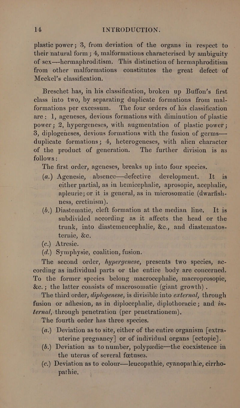 plastic power ; 3, from deviation of the organs in respect to their natural form ; 4, malformations characterised by ambiguity of sex—hermaphroditism, This distinction of hermaphroditism from other malformations constitutes the great defect of Meckel’s classification. Breschet has, in his classification, broken up Buffon’s first class into two, by separating duplicate formations from mal- formations per excessum. ‘The four orders of his classification are: 1, ageneses, devious formations with diminution of plastic power; 2, hypergeneses, with augmentation of plastic power ; 3, diplogeneses, devious formations with the fusion of germs— duplicate formations; 4, heterogeneses, with alien character of the product of generation. The further division is as follows : The first order, ageneses, breaks up into four species. (a.) Agenesie, absence—defective development. It is either partial, as in hemicephalie, aprosopie, acephalie, apleurie; or it is general, as in microsomatie (dwarfish- ness, cretinism). (6.) Diastematie, cleft formation at the median line. It is subdivided according as it affects the head or the trunk, into diastemencephalie, &amp;c., and diastematos- ternie, &amp;c., (c.) Atresie. (d.) Symphysie, coalition, fusion. The second order, hypergenese, presents two species, ac- cording as individual parts or the entire body are concerned. To the former species belong macrocephalie, macroprosopie, &amp;c.; the latter consists of macrosomatie (giant growth) . The third order, diplogenese, is divisible into external, through fusion or adhesion, as in diplocephalie, diplothoracie ; and in- ternal,.through penetration (per penetrationem), The fourth order has three species. (a.) Deviation as to site, either of the entire organism [extra- uterine pregnancy | or of individual organs [ectopie]. (6.) Deviation as tonumber, polypedie—the coexistence in the uterus of several foetuses. (c.) Deviation as to colour—leucopathie, cyanopathie, cirrho- pathie.