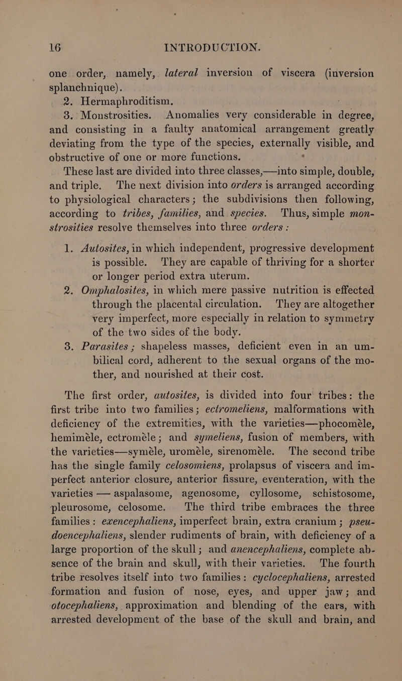 one order, namely, Jateral inversion of viscera (inversion splanchnique). 2. Hermaphroditism. awed 3. Monstrosities. Anomalies very considerable in degree, and consisting in a faulty anatomical arrangement greatly deviating from the type of the species, externally visible, and obstructive of one or more functions. ‘ These last are divided into three classes,—into simple, double, and triple. The next division into orders is arranged according to physiological characters; the subdivisions then following, according to tribes, families, and species. Thus, simple mon- strosities resolve themselves into three orders : 1. Autosites,in which independent, progressive development is possible. They are capable of thriving for a shorter or longer period extra uterum. 2. Omphalosites, in which mere passive nutrition is effected through the placental circulation. They are altogether very imperfect, more especially in relation to symmetry of the two sides of the body. 3. Parasites ; shapeless masses, deficient even in an um- bilical cord, adherent to the sexual organs of the mo- ther, and nourished at their cost. The first order, autosites, is divided into four tribes: the first tribe into two families; ectromeliens, malformations with deficiency of the extremities, with the varieties—phocoméle, hemiméle, ectroméle; and symeliens, fusion of members, with the varieties—symeéle, uroméle, sirenoméle. The second tribe has the single family celosomiens, prolapsus of viscera and im- perfect anterior closure, anterior fissure, eventeration, with the varieties — aspalasome, agenosome, cyllosome, schistosome, pleurosome, celosome. The third tribe embraces the three families : exencephaliens, imperfect brain, extra cranium ; pseu- doencephaliens, slender rudiments of brain, with deficiency of a large proportion of the skull; and anencephaliens, complete ab- sence of the brain and skull, with their varieties. The fourth tribe resolves itself into two families: cyclocephaliens, arrested formation and fusion of nose, eyes, and upper jaw; and otocephaliens, approximation and blending of the ears, with arrested development of the base of the skull and brain, and