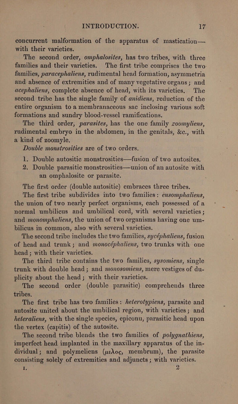 concurrent malformation of the apparatus of mastication— with their varieties. The second order, omphalosites, has two tribes, with three families and their varieties. The first tribe comprises the two- families, paracephaliens, rudimental head formation, asymmetria and absence of extremities and of many vegetative organs; and acephaliens, complete absence of head, with its varieties. The second tribe has the single family of anidiens, reduction of the entire organism to a membranaceous sac inclosing various soft formations and sundry blood-vessel ramifications. The third order, parasites, has the one family zoomyliens, rudimental embryo in the abdomen, in the genitals, &amp;c., with a kind of zoomyle. Double monstrosities are of two orders. 1. Double autositic monstrosities—fusion of two autosites. 2. Double parasitic monstrosities—union of an autosite with an omphalosite or parasite. The first order (double autositic) embraces three tribes. The first tribe subdivides into two families: eusomphaliens, the union of two nearly perfect organisms, each possessed of a normal umbilicus and umbilical cord, with several varieties ; and monomphaliens, the union of two organisms having one um- bilicus in common, also with several varieties. The second tribe includes the two families, sycéphaliens, fusion of head and trunk; and monocéphaliens, two trunks with one head ; with their varieties. The third tribe contains the two families, sysomiens, single trunk with double head ; and monosomiens, mere vestiges of du- plicity about the head; with their varieties. The second order (double parasitic) comprehends three tribes. The first tribe has two families: heterotypiens, parasite and autosite united about the umbilical region, with varieties; and heteraliens, with the single species, epiconu, parasitic head upon the vertex (capitis) of the autosite. The second tribe blends the two families of polygnathiens, imperfect head implanted in the maxillary apparatus of the in- dividual; and polymeliens (weAoc, membrum), the parasite consisting solely of extremities and adjuncts; with varieties. i 2