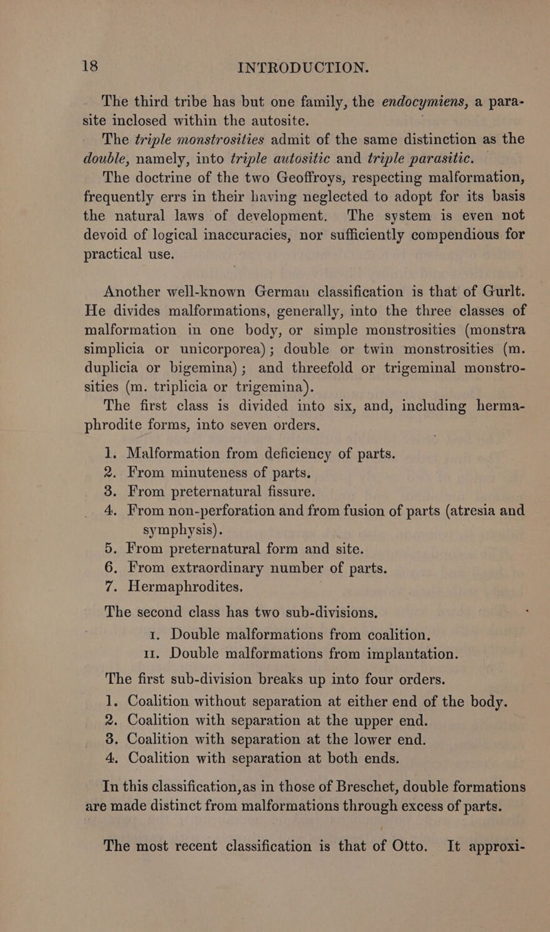 The third tribe has but one family, the endocymiens, a para- site inclosed within the autosite. The triple monstrosities admit of the same distinction as the double, namely, into triple autositic and triple parasitic. — The doctrine of the two Geoffroys, respecting malformation, frequently errs in their having neglected to adopt for its basis the natural laws of development. The system is even not devoid of logical inaccuracies, nor sufficiently compendious for practical use. Another well-known German classification is that of Gurlt. He divides malformations, generally, into the three classes of malformation in one body, or simple monstrosities (monstra simplicia or unicorporea); double or twin monstrosities (m. duplicia or bigemina); and threefold or trigeminal monstro- sities (m. triplicia or trigemina). The first class is divided into six, and, including herma- phrodite forms, into seven orders. 1. Malformation from deficiency of parts. 2. From minuteness of parts. 3. From preternatural fissure. 4. From non-perforation and from fusion of parts (atresia and symphysis). 5. From preternatural form and site. 6. From extraordinary number of parts. 7. Hermaphrodites, The second class has two sub-divisions, 1. Double malformations from coalition. 11, Double malformations from implantation. The first sub-division breaks up into four orders. 1. Coalition without separation at either end of the body. 2. Coalition with separation at the upper end. 8. Coalition with separation at the lower end. 4. Coalition with separation at both ends. In this classification,as in those of Breschet, double formations are made distinct from malformations through excess of parts. The most recent classification is that of Otto. It approxi-