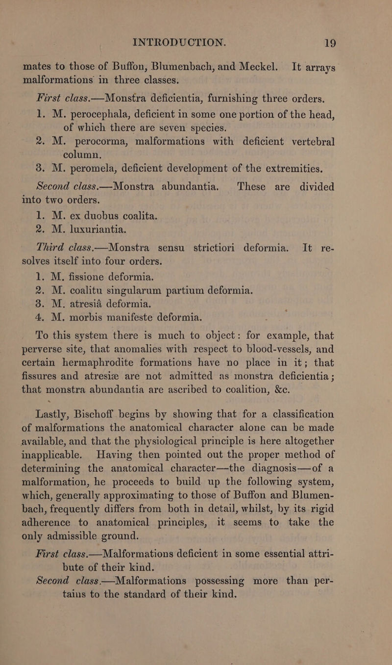 mates to those of Buffon, Blumenbach, and Meckel. It arrays malformations in three classes. First class.—Monstra deficientia, furnishing three orders. 1, M. perocephala, deficient in some one portion of the head, of which there are seven species. 2. M. perocorma, malformations with deficient vertebral column. 3. M. peromela, deficient development of the extremities. Second class.—Monstra abundantia. These are divided into two orders. 1. M. ex duobus coalita. 2, M. luxuriantia. Third class —Monstra sensu strictiori deformia. It re- solves itself into four orders. 1. M. fissione deformia. 2. M. coalitu singularum partium deformia. 3. M. atresia deformia. 4. M. morbis manifeste deformia. To this system there is much to object: for example, that perverse site, that anomalies with respect to blood-vessels, and certain hermaphrodite formations have no place in it; that fissures and atresiz are not admitted as monstra deficientia ; that monstra abundantia are ascribed to coalition, &amp;c. — Lastly, Bischoff begins by showing that for a classification of malformations the anatomical character alone can be made available, and that the physiological principle is here altogether inapplicable. Having then pomted out the proper method of determining the anatomical character—the diagnosis—of a malformation, he proceeds to build up the following system, which, generally approximating to those of Buffon and Blumen- bach, frequently differs from both in detail, whilst, by its rigid adherence to anatomical principles, it seems to take the only admissible ground. First class.—Malformations deficient in some essential attri- bute of their kind. Second class—Malformations possessing more than per- tains to the standard of their kind.