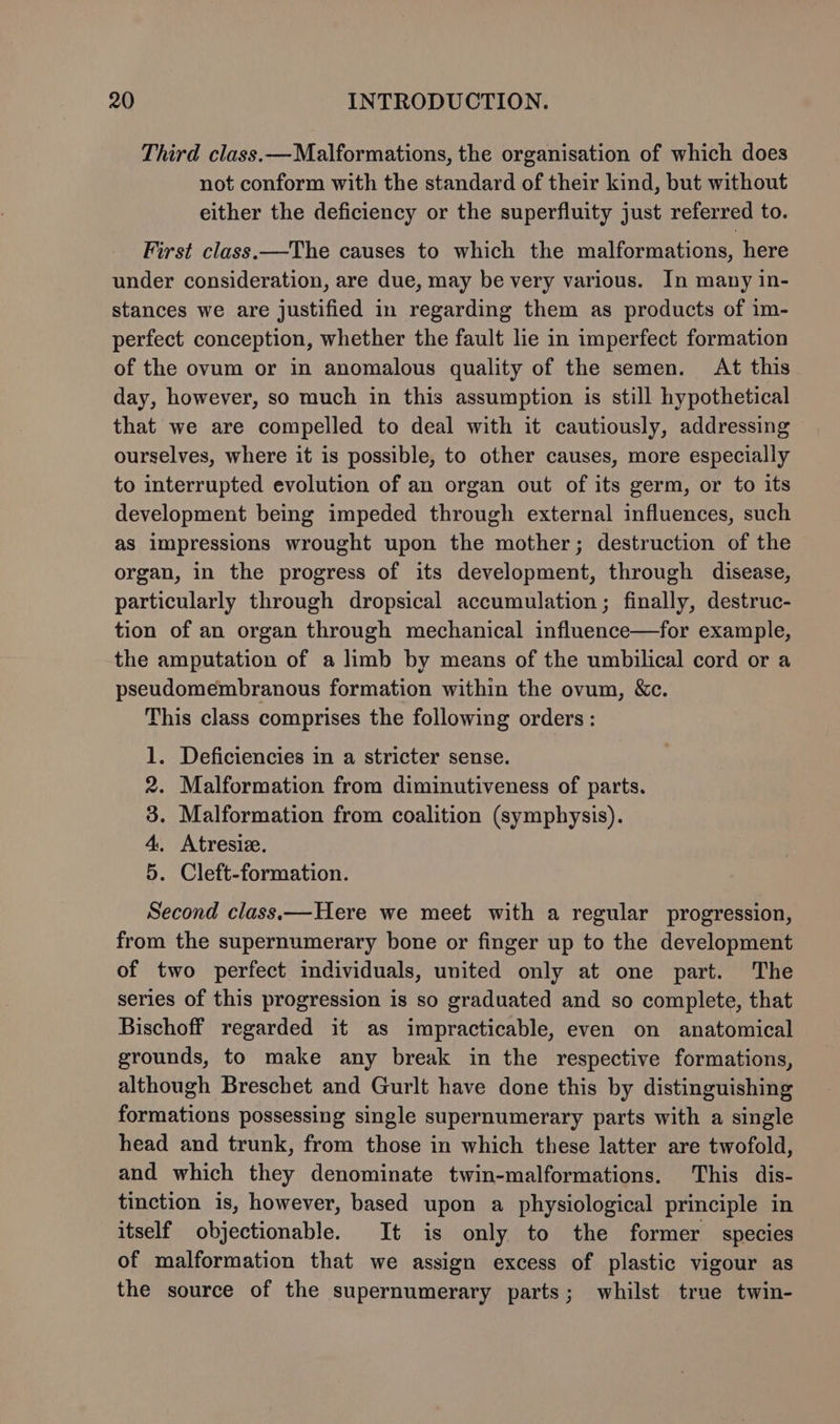Third class.—Malformations, the organisation of which does not conform with the standard of their kind, but without either the deficiency or the superfluity just referred to. First class.—The causes to which the malformations, here under consideration, are due, may be very various. In many in- stances we are justified in regarding them as products of 1m- perfect conception, whether the fault lie in imperfect formation of the ovum or in anomalous quality of the semen. At this day, however, so much in this assumption is still hypothetical that we are compelled to deal with it cautiously, addressing ourselves, where it is possible, to other causes, more especially to interrupted evolution of an organ out of its germ, or to its development being impeded through external influences, such as impressions wrought upon the mother; destruction of the organ, in the progress of its development, through disease, particularly through dropsical accumulation; finally, destruc- tion of an organ through mechanical influence—for example, the amputation of a limb by means of the umbilical cord or a pseudomembranous formation within the ovum, &amp;c. This class comprises the following orders: 1. Deficiencies in a stricter sense. 2. Malformation from diminutiveness of parts. 3. Malformation from coalition (symphysis). 4, Atresie. 5. Cleft-formation. Second class—Here we meet with a regular progression, from the supernumerary bone or finger up to the development of two perfect individuals, united only at one part. The series of this progression is so graduated and so complete, that Bischoff regarded it as impracticable, even on anatomical grounds, to make any break in the respective formations, although Breschet and Gurlt have done this by distinguishing formations possessing single supernumerary parts with a single head and trunk, from those in which these latter are twofold, and which they denominate twin-malformations. This dis- tinction is, however, based upon a physiological principle in itself objectionable. It is only to the former species of malformation that we assign excess of plastic vigour as the source of the supernumerary parts; whilst true twin-