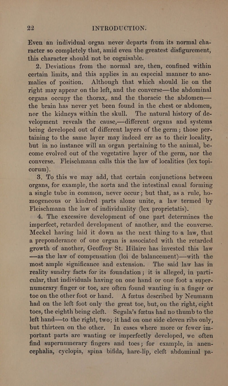 Even an individual organ never departs from its normal cha- racter so completely that, amid even the greatest disfigurement, this character should not be cognisable. 2. Deviations from the normal are, then, confined within certain limits, and this applies in an especial manner to ano- malies of position. Although that which should lie on the right may appear on the left, and the converse—the abdominal organs occupy the thorax, and the thoracic the abdomen— the brain has never yet been found in the chest or abdomen, nor the kidneys within the skull. The natural history of de- velopment reveals the cause,—different organs and systems being developed out of different layers of the germ ; those per- taining to the same layer may indeed err as to their locality, but in no instance will an organ pertaining to the animal, be- come evolved out of the vegetative layer of the germ, nor the converse. Fleischmann calls this the law of localities (lex topi- corum). 3. To this we may add, that certain conjunctions between organs, for example, the aorta and the intestinal canal forming a single tube in common, never occur; but that, asa rule, ho- mogeneous or kindred parts alone unite, a law termed by Fleischmann the law of individuality (lex proprietatis). 4, The excessive development of one part determines the imperfect, retarded development of another, and the converse. Meckel having laid it down as the next thing to a law, that a preponderance of one organ is associated with the retarded growth of another, Geoffroy St. Hilaire has invested this law —as the law of compensation (loi de balancement)—with the most ample significance and extension. The said law has in reality sundry facts for its foundation; it is alleged, in parti- cular, that individuals having on one hand or one foot a super- numerary finger or toe, are often found wanting in a finger or toe on the other foot or hand. A foetus described by Neumann had on the left foot only the great toe, but, on the right, eight toes, the eighth being cleft. Segala’s foetus had no thumb to the left hand—to the right, two; it had on oné side eleven ribs only, but thirteen on the other. In cases where more or fewer im- portant parts are wanting or imperfectly developed, we often find supernumerary fingers and toes; for example, in anen- cephalia, cyclopia, spina bifida, hare-lip, cleft abdominal pa-