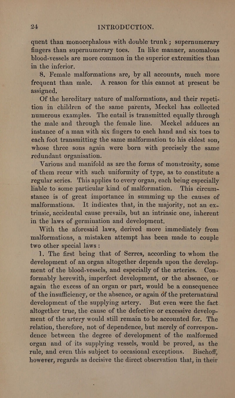 quent than monocephalous with double trunk ; supernumerary fingers than supernumerary toes. In like manner, anomalous blood-vessels are more common in the superior extremities than in the inferior. } 8. Female malformations are, by all accounts, much more frequent than male. A reason for this cannot at present be assigned. Of the hereditary nature of malformations, and their repeti- tion in children of the same parents, Meckel has collected numerous examples. The entail is transmitted equally through the male and through the female line. Meckel adduces an instance of a man with six fingers to each hand and six toes to each foot transmitting the same malformation to his eldest son, whose three sons again were born with precisely the same redundant organisation. Various and manifold as are the forms of monstrosity, some of them recur with such uniformity of type, as to constitute a regular series. This applies to every organ, each being especially liable to some particular kind of malformation. This circum- stance is of great importance in summing up the causes of malformations. It indicates that, in the majority, not an ex- trinsic, accidental cause prevails, but an intrinsic one, inherent in the laws of germination and development. With the aforesaid laws, derived more immediately from malformations, a mistaken attempt has been made to couple two other special laws : 1. The first being that of Serres, according to whom the development of an organ altogether depends upon the develop- ment of the blood-vessels, and especially of the arteries. Con- formably herewith, imperfect development, or the absence, or again the excess of an organ or part, would be a consequence of the insufficiency, or the absence, or again of the preternatural development of the supplying artery. But even were the fact altogether true, the cause of the defective or excessive develop- ment of the artery would still remain to be accounted for. The relation, therefore, not of dependence, but merely of correspon- dence between the degree of development of the malformed organ and of its supplying vessels, would be proved, as the rule, and even this subject to occasional exceptions. Bischoff, however, regards as decisive the direct observation that, in their