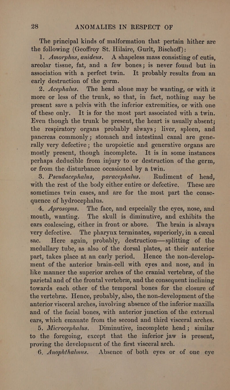 The principal kinds of malformation that pertain hither are the following (Geoffroy St. Hilaire, Gurlt, Bischoff): 1. Amorphus, anideus. A shapeless mass consisting of cutis, areolar tissue, fat, and a few bones; is never found but in association with a perfect twin. It probably results from an early destruction of the germ. 2. Acephalus. The head alone may be wanting, or with it more or less of the trunk, so that, in fact, nothing may be present save a pelvis with the inferior extremities, or with one of these only. It is for the most part associated with a twin. Even though the trunk be present, the heart is usually absent; the respiratory organs probably always; liver, spleen, and pancreas commonly; stomach and intestinal canal are gene- rally very defective ; the uropoietic and generative organs are mostly present, though incomplete. It is in some instances perhaps deducible from injury to or destruction of the germ, or from the disturbance occasioned by a twin. 3. Pseudacephalus, paracephalus. Rudiment of head, with the rest of the body either entire or defective. These are sometimes twin cases, and are for the most part the conse- quence of hydrocephalus. 4. Aprosopus. The face, and especially the eyes, nose, and mouth, wanting. The skull is diminutive, and exhibits the ears coalescing, either in front or above. The brain is always very defective. The pharynx terminates, superiorly, in a cecal sac. Here again, probably, destruction—splitting of the medullary tube, as also of the dorsal plates, at their anterior part, takes place at an early period. Hence the non-develop- ment of the anterior brain-cell with eyes and nose, and in like manner the superior arches of the cranial vertebre, of the parietal and of the frontal vertebre, and the consequent inclining towards each other of the temporal bones for the closure of the vertebrae. Hence, probably, also, the non-development of the anterior visceral arches, involving absence of the inferior maxilla and of the facial bones, with anterior junction of the external ears, which emanate from the second and third visceral arches. 5. Microcephalus. Diminutive, incomplete head; similar to the foregoing, except that the inferior jaw is present, proving the development of the first visceral arch. 6. Anophthalmus. Absence of both eyes or of one eye