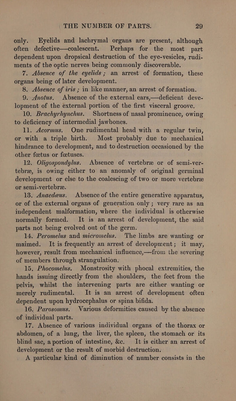 only. Eyelids and lachrymal organs are present, although often defective—coalescent. Perhaps for the most part dependent upon dropsical destruction of the eye-vesicles, rudi- ments of the optic nerves being commonly discoverable. 7. Absence of the eyelids; an arrest of formation, these organs being of later development. 8. Absence of iris ; in like manner, an arrest of formation. 9. Anotus. Absence of the external ears,—deficient deve- lopment of the external portion of the first visceral groove. 10. Brachyrhynchus. Shortness of nasal prominence, owing to deficiency of intermedial jawbones. 11. Acormus. One rudimental head with a regular twin, or with a triple birth. Most probably due to mechanical hindrance to development, and to destruction occasioned by the other foetus or foetuses. 12. Oligospondylus. Absence of vertebre or of semi-ver- tebree, is owing either to an anomaly of original germinal development or else to the coalescing of two or more vertebre or semi-vertebre. 13. Anaedeus. Absence of the entire generative apparatus, or of the external organs of generation only ; very rare as an independent malformation, where the individual is otherwise normally formed. It is an arrest of development, the said parts not being evolved out of the germ. 14. Peromelus and micromelus. The limbs are wanting or maimed. It is frequently an arrest of development; it may, however, result from mechanical influence,—from the severing of members through strangulation. 15. Phocomelus. Monstrosity with phocal extremities, the hands issuing directly from the shoulders, the feet from the pelvis, whilst the intervening parts are either wanting or merely rudimental. It is an arrest of development often dependent upon hydrocephalus or spina bifida. 16. Parosomus. Various deformities caused by the absence of individual parts. 17. Absence of various individual organs of the thorax or abdomen, of a lung, the liver, the spleen, the stomach or its blind sac, a portion of intestine, &c. It is either an arrest of development or the result of morbid destruction. A particular kind of diminution of number consists in the