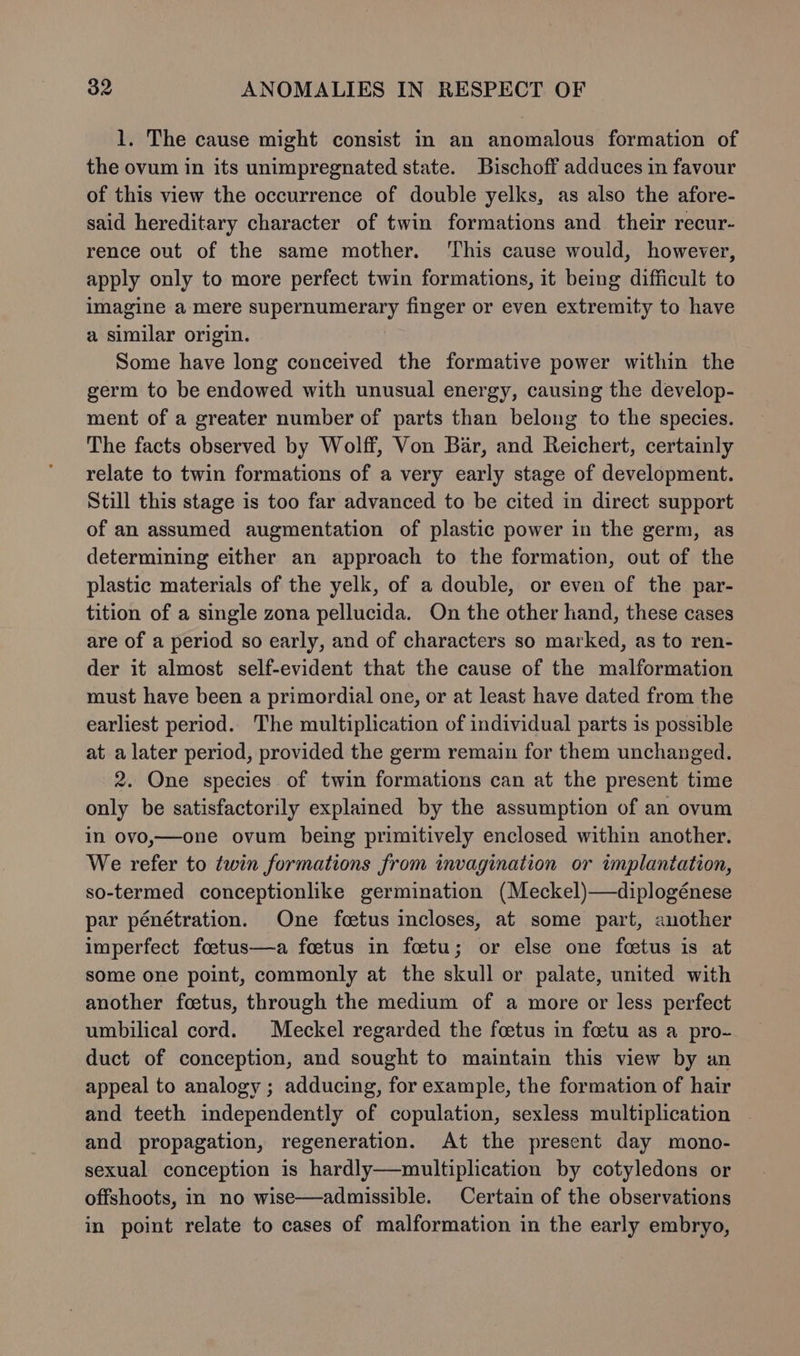 1. The cause might consist in an anomalous formation of the ovum in its unimpregnated state. Bischoff adduces in favour of this view the occurrence of double yelks, as also the afore- said hereditary character of twin formations and their recur- rence out of the same mother. ‘This cause would, however, apply only to more perfect twin formations, it being difficult to imagine a-mere supernumerary finger or even extremity to have a similar origin. Some have long conceived the formative power within the germ to be endowed with unusual energy, causing the develop- ment of a greater number of parts than belong to the species. The facts observed by Wolff, Von Bar, and Reichert, certainly relate to twin formations of a very early stage of development. Still this stage is too far advanced to be cited in direct support of an assumed augmentation of plastic power in the germ, as determining either an approach to the formation, out of the plastic materials of the yelk, of a double, or even of the par- tition of a single zona pellucida. On the other hand, these cases are of a period so early, and of characters so marked, as to ren- der it almost self-evident that the cause of the malformation must have been a primordial one, or at least have dated from the earliest period. The multiplication of individual parts is possible at a later period, provided the germ remain for them unchanged. 2. One species of twin formations can at the present time only be satisfactorily explained by the assumption of an ovum in ovo,—one ovum being primitively enclosed within another. We refer to twin formations from invagination or implantation, so-termed conceptionlike germination (Meckel)—diplogénese par pénétration. One foetus incloses, at some part, another imperfect foetus—a foetus in foetu; or else one foetus is at some one point, commonly at the skull or palate, united with another foetus, through the medium of a more or less perfect umbilical cord. Meckel regarded the foetus in foetu as a pro- duct of conception, and sought to maintain this view by an appeal to analogy ; adducing, for example, the formation of hair and teeth independently of copulation, sexless multiplication - and propagation, regeneration. At the present day mono- sexual conception is hardly—multiplication by cotyledons or offshoots, in no wise—admissible. Certain of the observations in point relate to cases of malformation in the early embryo,