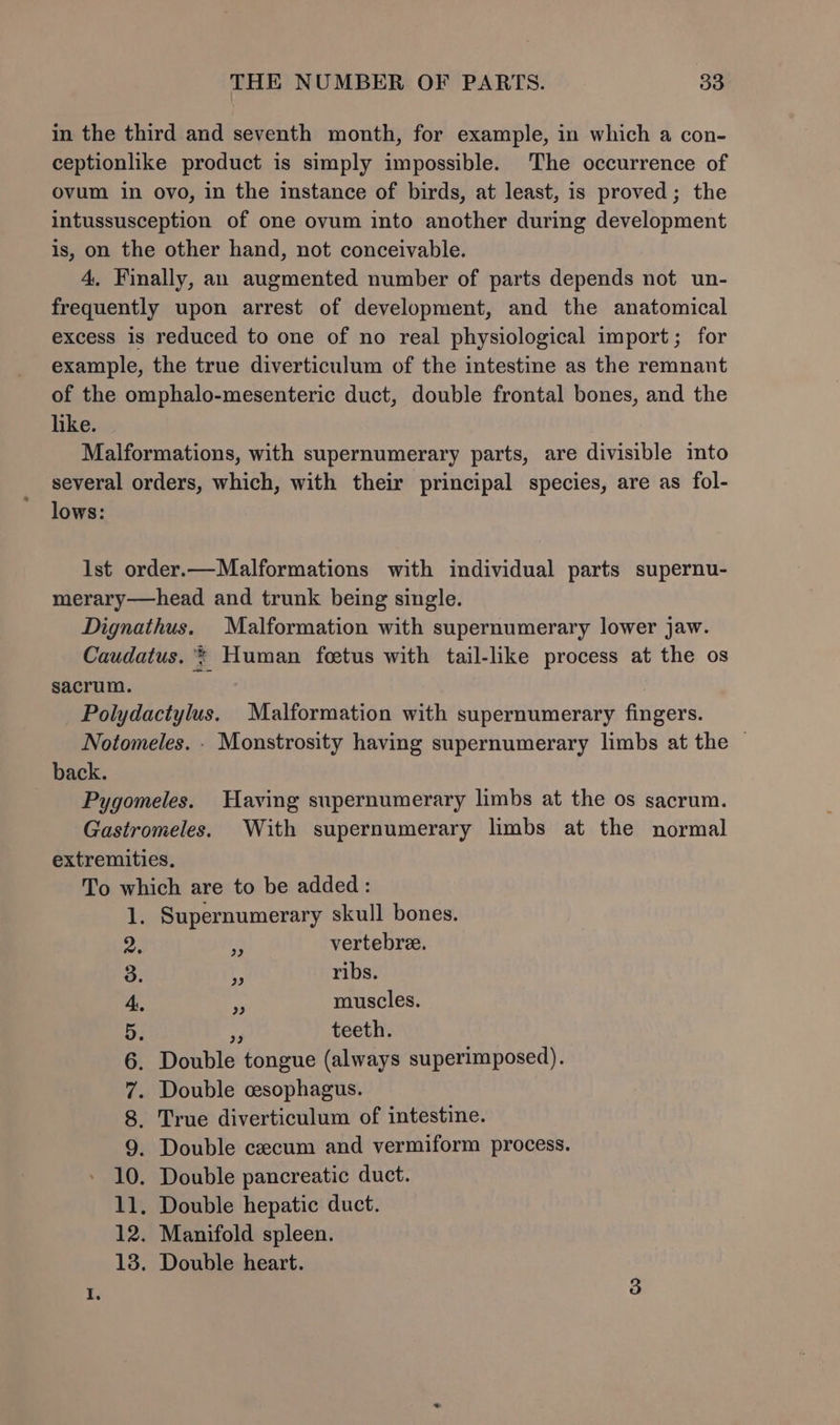 in the third and seventh month, for example, in which a con- ceptionlike product is simply impossible. The occurrence of ovum in ovo, in the instance of birds, at least, is proved; the intussusception of one ovum into another during development is, on the other hand, not conceivable. 4, Finally, an augmented number of parts depends not un- frequently upon arrest of development, and the anatomical excess is reduced to one of no real physiological import; for example, the true diverticulum of the intestine as the remnant of the omphalo-mesenteric duct, double frontal bones, and the like. Malformations, with supernumerary parts, are divisible into several orders, which, with their principal species, are as fol- lows: lst order.—Malformations with individual parts supernu- merary—head and trunk being single. Dignathus. Malformation with supernumerary lower jaw. Caudatus. * Human foetus with tail-like process at the os sacrum. : Polydactylus. Malformation with supernumerary fingers. Notomeles. . Monstrosity having supernumerary limbs at the — back. Pygomeles. Having supernumerary limbs at the os sacrum. Gastromeles. With supernumerary limbs at the normal extremities, To which are to be added : 1. Supernumerary skull bones. vertebre. ribs. 4 muscles. 5. teeth. 6. Double tongue (always superimposed). 7. Double csophagus. 8. True diverticulum of intestine. 9. Double cecum and vermiform process. 10. Double pancreatic duct. 11. Double hepatic duct. 12. Manifold spleen. 13. Double heart.