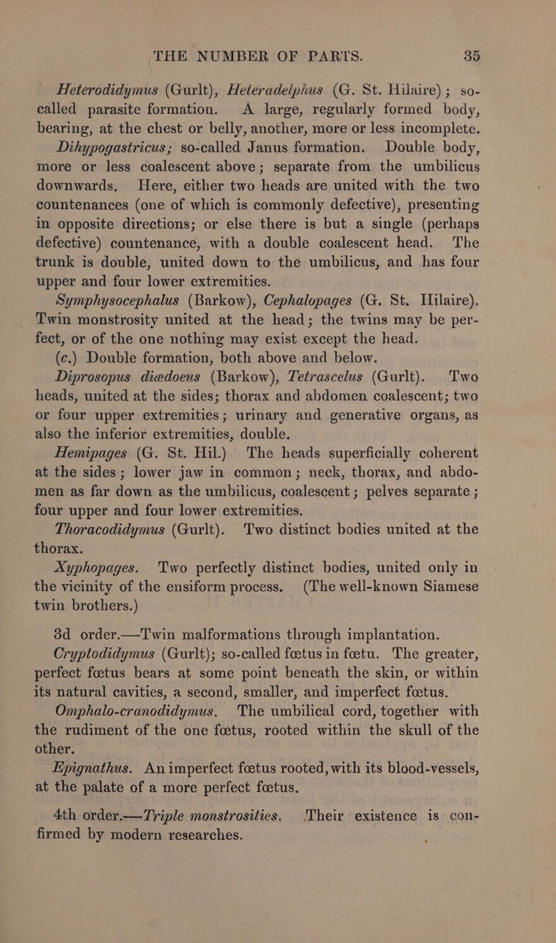 Heterodidymus (Gurlt), Heteradelphus (G. St. Hilaire); so- called parasite formation. A large, regularly formed body, bearing, at the chest or belly, another, more or less incomplete. Dihypogastricus; so-called Janus formation. Double body, more or less coalescent above; separate from the umbilicus downwards. Here, either two heads are united with the two countenances (one of which is commonly defective), presenting in opposite directions; or else there is but a single (perhaps defective) countenance, with a double coalescent head. The trunk is double, united down to the umbilicus, and has four upper and four lower extremities. Symphysocephalus (Barkow), Cephalopages (G. St. Hilaire). Twin monstrosity united at the head; the twins may be per- fect, or of the one nothing may exist except the head. (c.) Double formation, both above and below. Diprosopus diedoeus (Barkow), Tetrascelus (Gurlt). Two heads, united at the sides; thorax and abdomen coalescent; two or four upper extremities; urinary and generative organs, as also the inferior extremities, double. Hemipages (G. St. Hil.) The heads superficially coherent at the sides ; lower jaw in common; neck, thorax, and abdo- men as far down as the umbilicus, coalescent ; pelves separate ; four upper and four lower extremities. Thoracodidymus (Gurlt). Two distinct bodies united at the thorax. Xyphopages. Two perfectly distinct bodies, united only in the vicinity of the ensiform process. (The well-known Siamese twin brothers.) 3d order.—Twin malformations through implantation. Cryptodidymus (Gurlt); so-called foetus in foetu. The greater, perfect foetus bears at some point beneath the skin, or within its natural cavities, a second, smaller, and imperfect foetus. Omphalo-cranodidymus. The umbilical cord, together with the rudiment of the one foetus, rooted within the skull of the other. Epignathus. Animperfect foetus rooted, with its blood-vessels, at the palate of a more perfect foetus. _ Ath order.—Triple monstrosities. Their existence is con- firmed by modern researches.