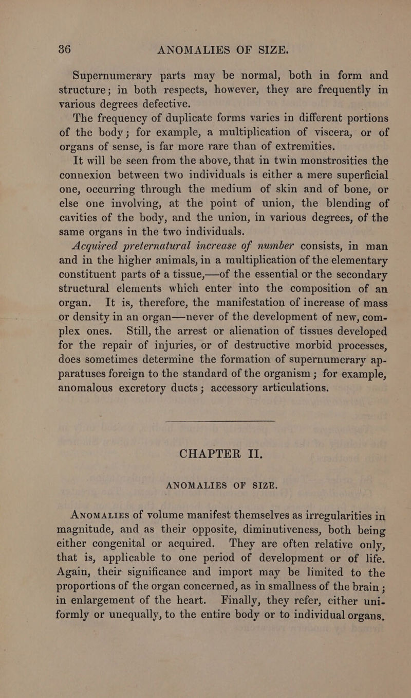 Supernumerary parts may be normal, both in form and structure; in both respects, however, they are frequently in various degrees defective. . The frequency of duplicate forms varies in different portions of the body; for example, a multiplication of viscera, or of organs of sense, is far more rare than of extremities. It will be seen from the above, that in twin monstrosities the connexion between two individuals is either a mere superficial one, occurring through the medium of skin and of bone, or else one involving, at the point of union, the blending of cavities of the body, and the union, in various degrees, of the same organs in the two individuals. Acquired preternatural increase of number consists, in man and in the higher animals, in a multiplication of the elementary constituent parts of a tissue,—of the essential or the secondary structural elements which enter into the composition of an organ. It is, therefore, the manifestation of increase of mass or density in an organ—never of the development of new, com- plex ones. Still, the arrest or alienation of tissues developed for the repair of injuries, or of destructive morbid processes, does sometimes determine the formation of supernumerary ap- paratuses foreign to the standard of the organism ; for example, anomalous excretory ducts; accessory articulations. CHAPTER II. ANOMALIES OF SIZE. Anoma.izs of volume manifest themselves as irregularities in magnitude, and as their opposite, diminutiveness, both being either congenital or acquired. They are often relative only, that is, applicable to one period of development or of life. Again, their significance and import may be limited to the proportions of the organ concerned, as in smallness of the brain ; in enlargement of the heart. Finally, they refer, either uni- formly or unequally, to the entire body or to individual organs,