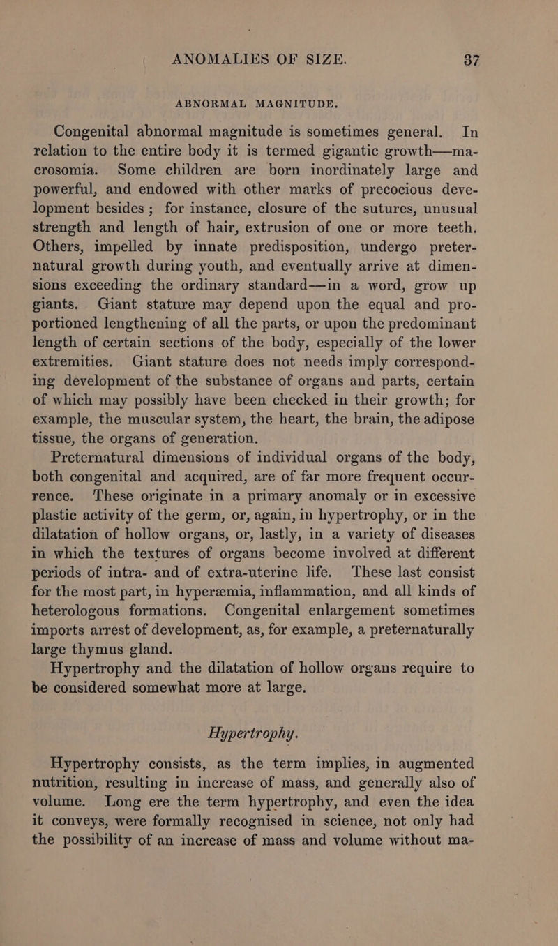 ABNORMAL MAGNITUDE. Congenital abnormal magnitude is sometimes general. In relation to the entire body it is termed gigantic growth—ma- crosomia. Some children are born inordinately large and powerful, and endowed with other marks of precocious deve- lopment: besides ; for instance, closure of the sutures, unusual strength and length of hair, extrusion of one or more teeth. Others, impelled by innate predisposition, undergo preter- natural growth during youth, and eventually arrive at dimen- sions exceeding the ordinary standard—in a word, grow up giants. Giant stature may depend upon the equal and pro- portioned lengthening of all the parts, or upon the predominant length of certain sections of the body, especially of the lower extremities. Giant stature does not needs imply correspond- ing development of the substance of organs and parts, certain of which may possibly have been checked in their growth; for example, the muscular system, the heart, the brain, the adipose tissue, the organs of generation. Preternatural dimensions of individual organs of the body, both congenital and acquired, are of far more frequent occur- rence. These originate in a primary anomaly or in excessive plastic activity of the germ, or, again, in hypertrophy, or in the dilatation of hollow organs, or, lastly, in a variety of diseases in which the textures of organs become involved at different periods of intra- and of extra-uterine life. These last consist for the most part, in hyperzemia, inflammation, and all kinds of heterologous formations. Congenital enlargement sometimes imports arrest of development, as, for example, a preternaturally large thymus gland. Hypertrophy and the dilatation of hollow organs require to be considered somewhat more at large. Hypertrophy. Hypertrophy consists, as the term implies, in augmented nutrition, resulting in increase of mass, and generally also of volume. Long ere the term hypertrophy, and even the idea it conveys, were formally recognised in science, not only had the possibility of an increase of mass and volume without ma-