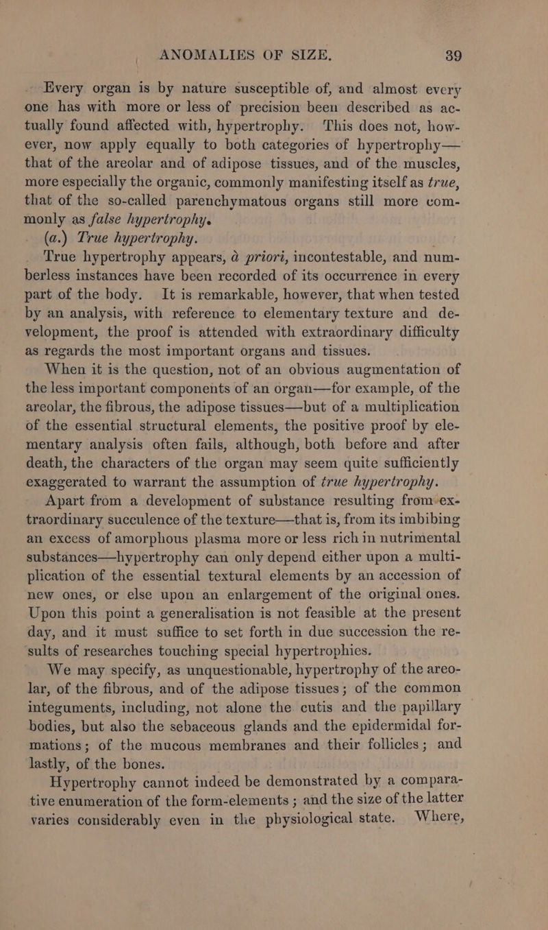 . Every organ is by nature susceptible of, and almost every one has with more or less of precision been described as ac- tually found affected with, hypertrophy. This does not, how- ever, now apply equally to both categories of hypertrophy— that of the areolar and of adipose tissues, and of the muscles, more especially the organic, commonly manifesting itself as true, that of the so-called parenchymatous organs still more com- monly as false hypertrophy. (a.) True hypertrophy. True hypertrophy appears, @ priori, incontestable, and num- berless instances have been recorded of its occurrence in every part of the body. It is remarkable, however, that when tested by an analysis, with reference to elementary texture and de- velopment, the proof is attended with extraordinary difficulty as regards the most important organs and tissues. When it is the question, not of an obvious augmentation of the less important components of an organ—for example, of the areolar, the fibrous, the adipose tissues—but of a multiplication of the essential structural elements, the positive proof by ele- mentary analysis often fails, although, both before and after death, the characters of the organ may seem quite sufficiently exaggerated to warrant the assumption of true hypertrophy. Apart from a development of substance resulting from-ex- traordinary succulence of the texture—that is, from its imbibing an excess of amorphous plasma more or less rich in nutrimental substances—hypertrophy can only depend either upon a multi- plication of the essential textural elements by an accession of new ones, or else upon an enlargement of the original ones. Upon this point a generalisation is not feasible at the present day, and it must suffice to set forth in due succession the re- ‘sults of researches touching special hypertrophies. We may specify, as unquestionable, hypertrophy of the areo- lar, of the fibrous, and of the adipose tissues; of the common integuments, including, not alone the cutis and the papillary bodies, but also the sebaceous glands and the epidermidal for- mations; of the mucous membranes and their follicles; and lastly, of the bones. . Hypertrophy cannot indeed be demonstrated by a compara- tive enumeration of the form-elements ; and the size of the latter varies considerably even in the physiological state. Where,