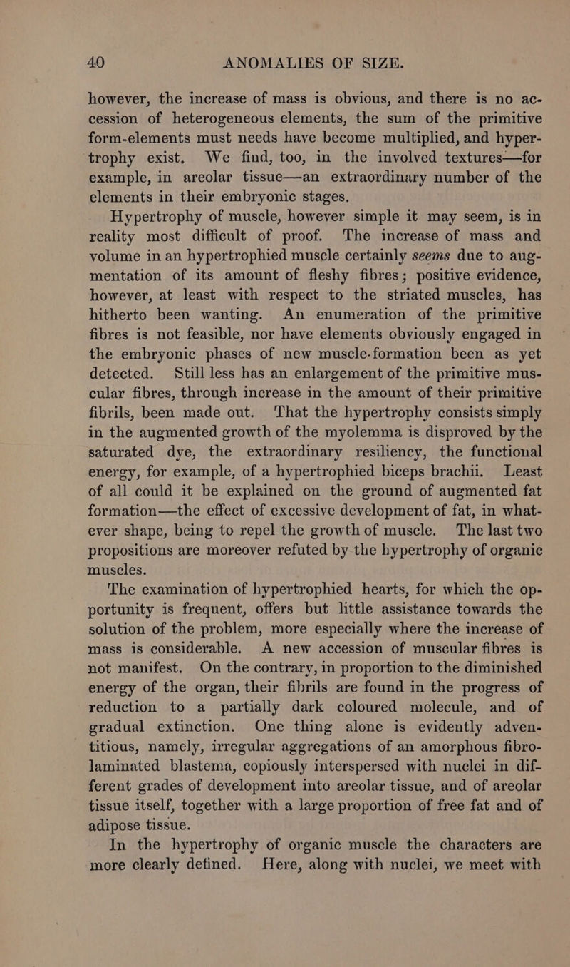 however, the increase of mass is obvious, and there is no ac- cession of heterogeneous elements, the sum of the primitive form-elements must needs have become multiplied, and hyper- trophy exist. We find, too, in the involved textures—for example, in areolar tissue—an extraordinary number of the elements in their embryonic stages. Hypertrophy of muscle, however simple it may seem, is in reality most difficult of proof. The increase of mass and volume in an hypertrophied muscle certainly seems due to aug- mentation of its amount of fleshy fibres; positive evidence, however, at least with respect to the striated muscles, has hitherto been wanting. An enumeration of the primitive fibres is not feasible, nor have elements obviously engaged in the embryonic phases of new muscle-formation been as yet detected. Still less has an enlargement of the primitive mus- cular fibres, through increase in the amount of their primitive fibrils, been made out. That the hypertrophy consists simply in the augmented growth of the myolemma is disproved by the saturated dye, the extraordinary resiliency, the functional energy, for example, of a hypertrophied biceps brachii. Least of all could it be explained on the ground of augmented fat formation—the effect of excessive development of fat, in what- ever shape, being to repel the growthof muscle. The last two propositions are moreover refuted by the hypertrophy of organic muscles. The examination of hypertrophied hearts, for which the op- portunity is frequent, offers but little assistance towards the solution of the problem, more especially where the increase of mass is considerable. A new accession of muscular fibres is not manifest. On the contrary, in proportion to the diminished energy of the organ, their fibrils are found in the progress of reduction to a_ partially dark coloured molecule, and of gradual extinction. One thing alone is evidently adven- titious, namely, irregular aggregations of an amorphous fibro- laminated blastema, copiously interspersed with nuclei in dif- ferent grades of development into areolar tissue, and of areolar tissue itself, together with a large proportion of free fat and of adipose tissue. In the hypertrophy of organic muscle the characters are more clearly defined. Here, along with nuclei, we meet with