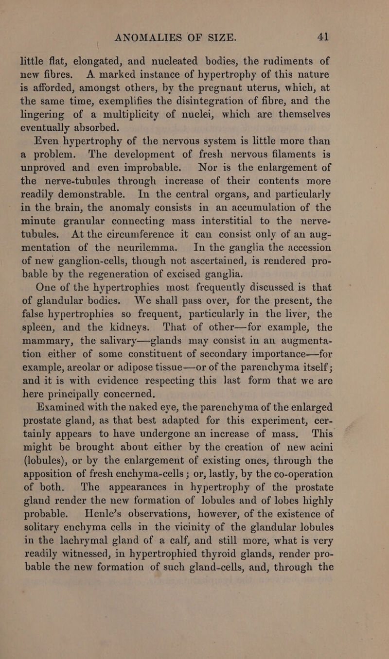 little flat, elongated, and nucleated bodies, the rudiments of new fibres. A marked instance of hypertrophy of this nature is afforded, amongst others, by the pregnant uterus, which, at the same time, exemplifies the disintegration of fibre, and the lingering of a multiplicity of nuclei, which are themselves eventually absorbed. Even hypertrophy of the nervous system is little more than a problem. The development of fresh nervous filaments is unproved and even improbable. Nor is the enlargement of the nerve-tubules through increase of their contents more readily demonstrable. In the central organs, and particularly in the brain, the anomaly consists in an accumulation of the minute granular connecting mass interstitial to the nerve- tubules. At the circumference it can consist only of an aug- mentation of the neurilemma. In the ganglia the accession of new ganglion-cells, though not ascertained, is rendered pro- bable by the regeneration of excised ganglia. One of the hypertrophies most frequently discussed is that of glandular bodies. We shall pass over, for the present, the false hypertrophies so frequent, particularly in the liver, the spleen, and the kidneys. That of other—for example, the mammary, the salivary—glands may consist in an augmenta- tion either of some constituent of secondary importance—for example, areolar or adipose tissue—or of the parenchyma itself ; and it is with evidence respecting this last form that we are here principally concerned. Examined with the naked eye, the parenchyma of the enlarged prostate gland, as that best adapted for this experiment, cer- tainly appears to have undergone an increase of mass. This might be brought about either by the creation of new acini (lobules), or by the enlargement of existing ones, through the apposition of fresh enchyma-cells ; or, lastly, by the co-operation of both. The appearances in hypertrophy of the prostate gland render the new formation of lobules and of lobes highly probable. Henle’s observations, however, of the existence of solitary enchyma cells in the vicinity of the glandular lobules in the lachrymal gland of a calf, and still more, what is very readily witnessed, in hypertrophied thyroid glands, render pro- bable the new formation of such gland-cells, and, through the
