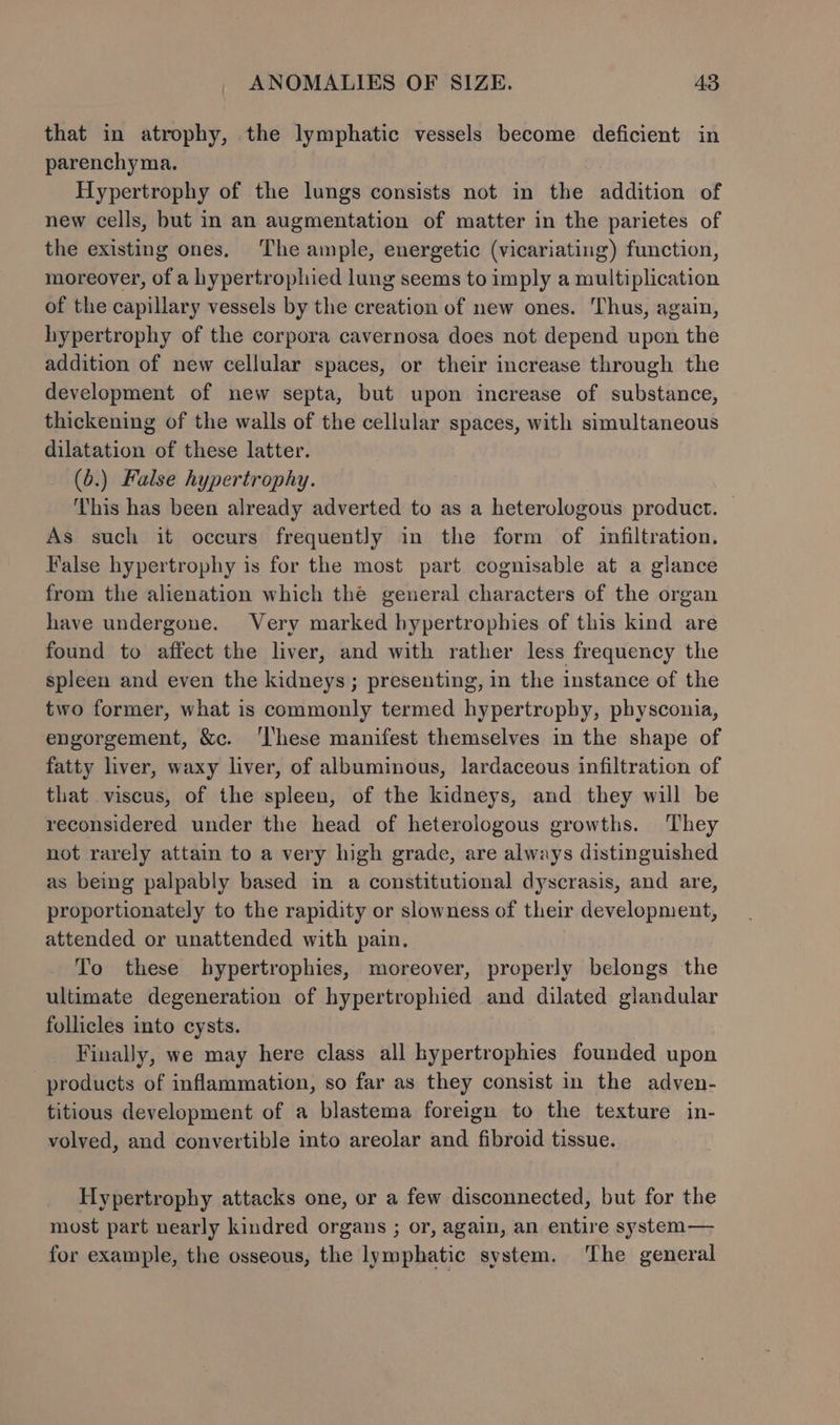that in atrophy, the lymphatic vessels become deficient in parenchyma. Hypertrophy of the lungs consists not in the addition of new cells, but in an augmentation of matter in the parietes of the existing ones. The ample, energetic (vicariating) function, moreover, of a hypertrophied lung seems to imply a multiplication of the capillary vessels by the creation of new ones. Thus, again, hypertrophy of the corpora cavernosa does not depend upon the addition of new cellular spaces, or their increase through the development of new septa, but upon increase of substance, thickening of the walls of the cellular spaces, with simultaneous dilatation of these latter. (6.) False hypertrophy. This has been already adverted to as a heterologous product. — As such it occurs frequently in the form of infiltration. False hypertrophy is for the most part cognisable at a glance from the alienation which the general characters of the organ have undergone. Very marked hypertrophies of this kind are found to affect the liver, and with rather less frequency the spleen and even the kidneys ; presenting, in the instance of the two former, what is commonly termed hypertrophy, physconia, engorgement, &amp;c. ‘l'hese manifest themselves in the shape of fatty liver, waxy liver, of albuminous, lardaceous infiltration of that viscus, of the spleen, of the kidneys, and they will be reconsidered under the head of heterologous growths. They not rarely attain to a very high grade, are always distinguished as being palpably based in a constitutional dyscrasis, and are, proportionately to the rapidity or slowness of their development, attended or unattended with pain. To these hypertrophies, moreover, properly belongs the ultimate degeneration of hypertrophied and dilated glandular follicles into cysts. Finally, we may here class all hypertrophies founded upon products of inflammation, so far as they consist in the adven- titious development of a blastema foreign to the texture in- volved, and convertible into areolar and fibroid tissue. Hypertrophy attacks one, or a few disconnected, but for the most part nearly kindred organs ; or, again, an entire system— for example, the osseous, the lymphatic system. The general