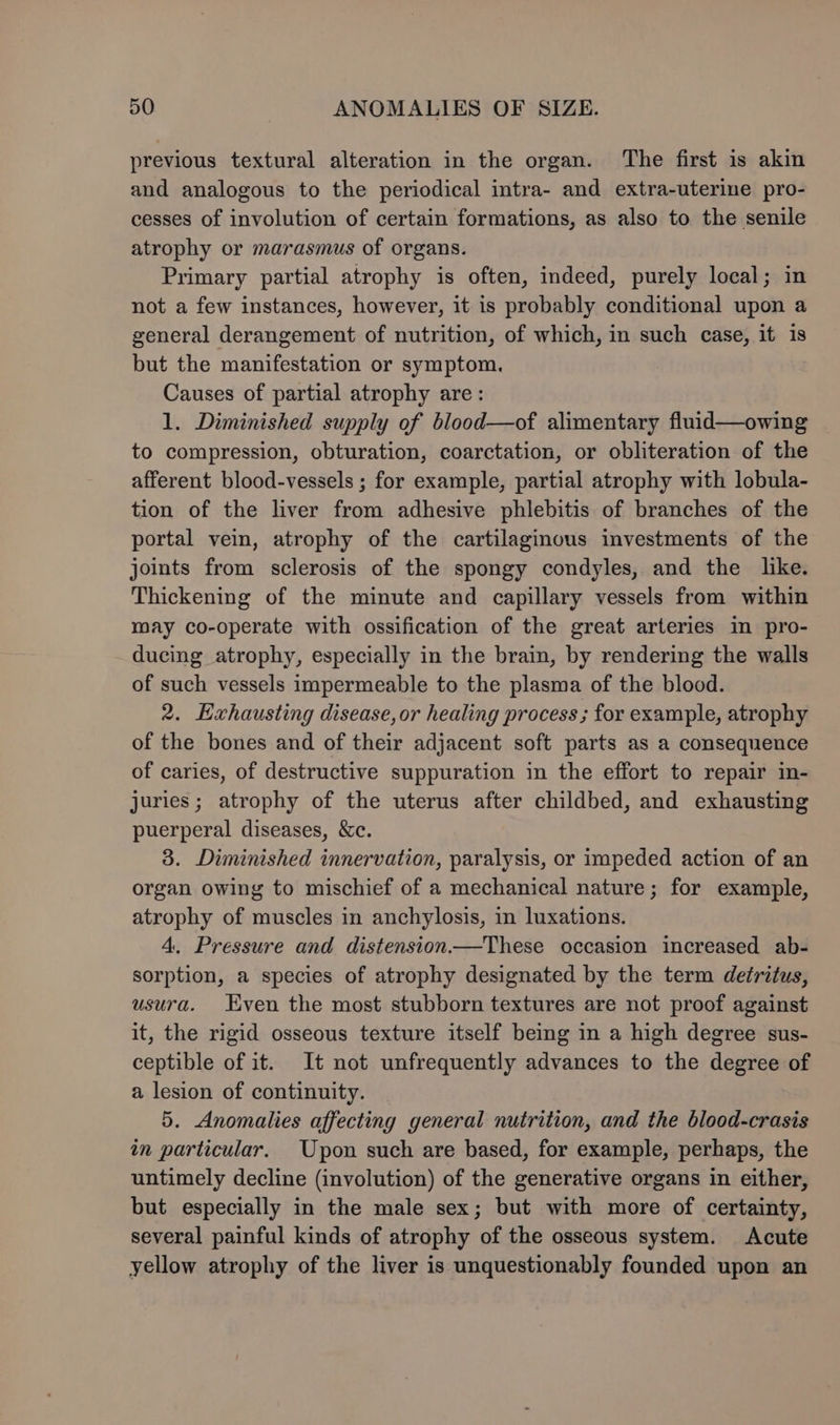 previous textural alteration in the organ. The first is akin and analogous to the periodical intra- and extra-uterine pro- cesses of involution of certain formations, as also to the senile atrophy or marasmus of organs. Primary partial atrophy is often, indeed, purely local; in not a few instances, however, it is probably conditional upon a general derangement of nutrition, of which, in such case, it is but the manifestation or symptom. Causes of partial atrophy are: 1. Diminished supply of blood—of alimentary fluid—owing to compression, obturation, coarctation, or obliteration of the afferent blood-vessels ; for example, partial atrophy with lobula- tion of the liver from adhesive phlebitis of branches of the portal vein, atrophy of the cartilaginous investments of the joints from sclerosis of the spongy condyles, and the like. Thickening of the minute and capillary vessels from within may co-operate with ossification of the great arteries in pro- ducing atrophy, especially in the brain, by rendering the walls of such vessels impermeable to the plasma of the blood. 2. Exhausting disease, or healing process ; for example, atrophy of the bones and of their adjacent soft parts as a consequence of caries, of destructive suppuration in the effort to repair in- juries ; atrophy of the uterus after childbed, and exhausting puerperal diseases, &amp;c. 3. Diminished innervation, paralysis, or impeded action of an organ owing to mischief of a mechanical nature; for example, atrophy of muscles in anchylosis, in luxations. 4. Pressure and distension—These occasion increased ab- sorption, a species of atrophy designated by the term detritus, usura. Kven the most stubborn textures are not proof against it, the rigid osseous texture itself being in a high degree sus- ceptible of it. It not unfrequently advances to the degree of a lesion of continuity. 5. Anomalies affecting general nutrition, and the blood-crasis in particular. Upon such are based, for example, perhaps, the untimely decline (involution) of the generative organs in either, but especially in the male sex; but with more of certainty, several painful kinds of atrophy of the osseous system. Acute yellow atrophy of the liver is unquestionably founded upon an
