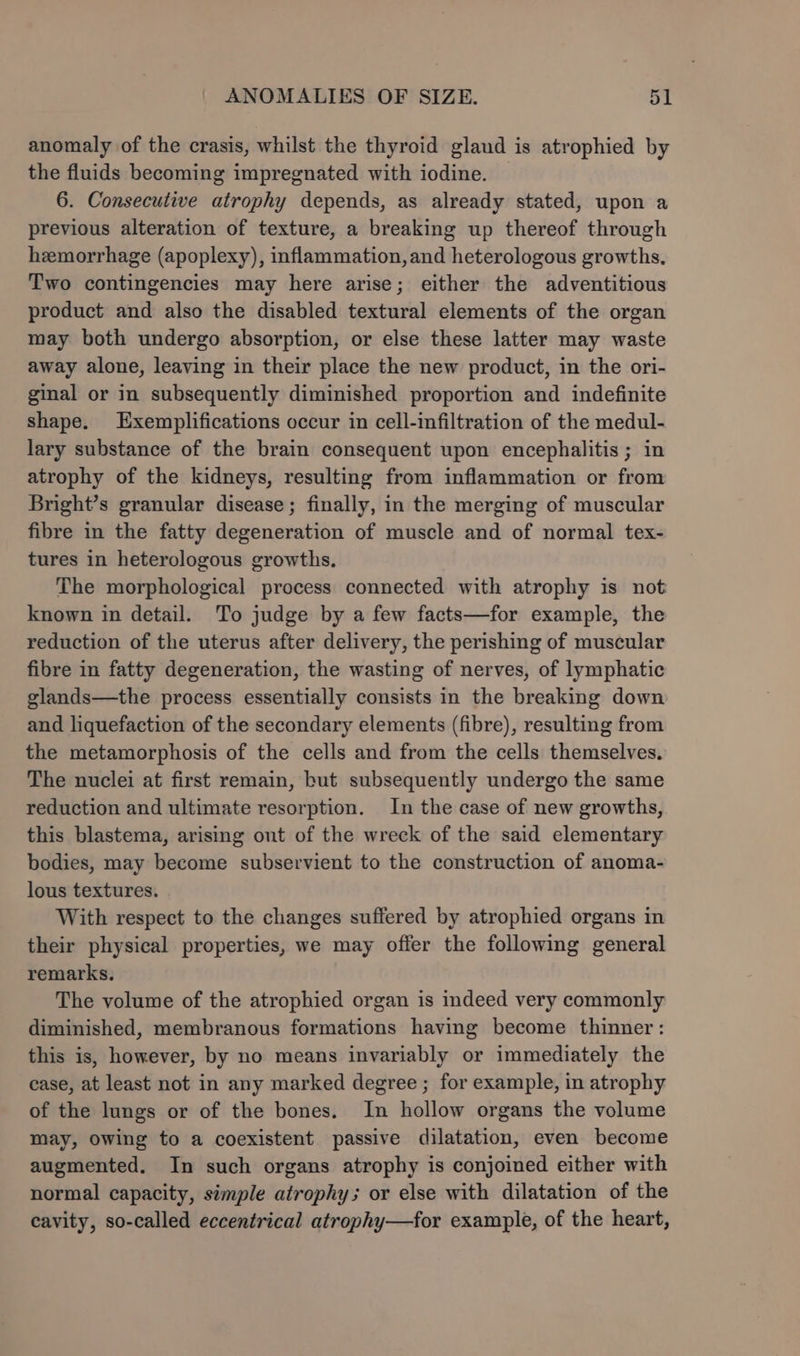 anomaly of the crasis, whilst the thyroid gland is atrophied by the fluids becoming impregnated with iodine. 6. Consecutive atrophy depends, as already stated, upon a previous alteration of texture, a breaking up thereof through hemorrhage (apoplexy), inflammation, and heterologous growths, Two contingencies may here arise; either the adventitious product and also the disabled textural elements of the organ may both undergo absorption, or else these latter may waste away alone, leaving in their place the new product, in the ori- ginal or in subsequently diminished proportion and indefinite shape. Exemplifications occur in cell-infiltration of the medul- lary substance of the brain consequent upon encephalitis ; in atrophy of the kidneys, resulting from inflammation or from Bright’s granular disease; finally, in the merging of muscular fibre in the fatty degeneration of muscle and of normal tex- tures in heterologous growths, The morphological process connected with atrophy is not known in detail. To judge by a few facts—for example, the reduction of the uterus after delivery, the perishing of muscular fibre in fatty degeneration, the wasting of nerves, of lymphatic glands—the process essentially consists in the breaking down and liquefaction of the secondary elements (fibre), resulting from the metamorphosis of the cells and from the cells themselves, The nuclei at first remain, but subsequently undergo the same reduction and ultimate resorption. In the case of new growths, this blastema, arising ont of the wreck of the said elementary bodies, may become subservient to the construction of anoma- lous textures. With respect to the changes suffered by atrophied organs in their physical properties, we may offer the following general remarks. The volume of the atrophied organ is indeed very commonly diminished, membranous formations having become thinner : this is, however, by no means invariably or immediately the case, at least not in any marked degree ; for example, in atrophy of the lungs or of the bones. In hollow organs the volume may, owing to a coexistent passive dilatation, even become augmented. In such organs atrophy is conjoined either with normal capacity, simple atrophy; or else with dilatation of the cavity, so-called eccentrical atrophy—tfor example, of the heart,