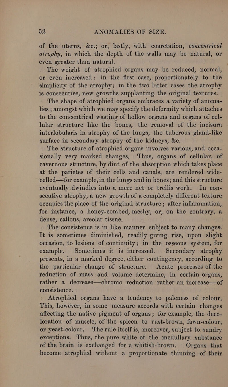 of the uterus, &amp;c.; or, lastly, with coarctation, concentrical atrophy, in which. the depth of the walls may be natural, or even greater than natural. The weight of atrophied organs may be reduced, bara or even increased: in the first case, proportionately to the simplicity of the atrophy; in the two latter cases the atrophy is consecutive, new growths supplanting the original textures. The shape of atrophied organs embraces a variety of anoma- lies ; amongst which we may specify the deformity which attaches to the concentrical wasting of hollow organs and organs of cel- lular structure hke the bones, the removal of the incisura interlobularis in atrophy of the lungs, the tuberous gland-like surface in secondary atrophy of the kidneys, &amp;c. The structure of atrophied organs involves various, and occa- sionally very marked changes. Thus, organs of cellular, of cavernous structure, by dint of the absorption which takes place at the parietes of their cells and canals, are rendered wide- celled—for example, in the lungs and in bones; and this structure eventually dwindles into a mere net or trellis work. In con- secutive atrophy, a new growth of a completely different texture occupies the place of the original structure ; after inflammation, for instance, a honey-combed, meshy, or, on the contrary, a dense, callous, areolar tissue. The consistence is in like manner subject to many changes. It is sometimes diminished, readily giving rise, upon slight occasion, to lesions of continuity; in the osseous system, for example. Sometimes it is increased. Secondary atrophy presents, in a marked degree, either contingency, according to the particular change of structure. Acute processes of the reduction of mass and volume determine, in certain organs, rather a decrease—chronic reduction rather an increase—of consistence. Atrophied organs have a tendency to paleness of colour. This, however, in some measure accords with certain changes affecting the native pigment of organs; for example, the deco- loration of muscle, of the spleen to rust-brown, fawn-colour, or yeast-colour. Therule itself is, moreover, subject to sundry exceptions. Thus, the pure white of the medullary substance of the brain is exchanged for a whitish-brown. Organs that become atrophied without a proportionate thinning of their