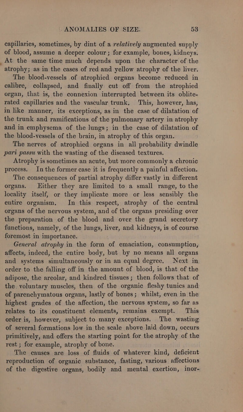 capillaries, sometimes, by dint of a relatively augmented supply of blood, assume a deeper colour; for example, bones, kidneys. _At the same time much depends upon the character of the atrophy; as in the cases of red and yellow atrophy of the liver. The blood-vessels of atrophied organs become reduced in calibre, collapsed, and finally cut off from the atrophied organ, that is, the connexion interrupted between its oblite- rated capillaries and the vascular trunk. This, however, has, in like manner, its exceptions, as in the case of dilatation of the trunk and ramifications of the pulmonary artery in atrophy and in emphysema of the lungs; in the case of dilatation of the blood-vessels of the brain, in atrophy of this organ. The nerves of atrophied organs in all probability dwindle pari passu with the wasting of the diseased textures. _ Atrophy is sometimes an acute, but more commonly a chronic process. Inthe former case it is frequently a painful affection. The consequences of partial atrophy differ vastly in different organs. Hither they are limited to a small range, to the locality itself, or they implicate more or less sensibly the entire organism. In this respect, atrophy of the central organs of the nervous system, and of the organs presiding over the preparation of the blood and over the grand secretory functions, namely, of the lungs, liver, and kidneys, is of course foremost in importance. . General atrophy in the form of emaciation, consumption, affects, indeed, the entire body, but by no means all organs and systems simultaneously or in an equal degree, Next in order to the falling off in the amount of blood, is that of the adipose, the areolar, and kindred tissues; then follows that of the voluntary muscles, then of the organic fleshy tunics and of parenchymatous organs, lastly of bones; whilst, even in the highest grades of the affection, the nervous system, so far as relates to its constituent elements, remains exempt. ‘This order is, however, subject to many exceptions. The wasting of several formations low in the scale above laid down, occurs primitively, and offers the starting point for the atrophy of the rest ; for example, atrophy of bone. | The causes are loss of fluids of whatever kind, deficient reproduction of organic substance, fasting, various affections of the digestive organs, bodily and mental exertion, inor-